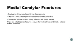  Fracture involving medial condyle has 2 components
 The intra – articular component involves troclear articular surface
 The extra – articular involves medial epiphysis and medial condyle
These are called trochlea fractures because the fracture line extend into the articular
surface of trochlea
 