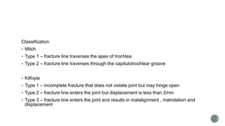 Classification
 Milch
 Type 1 – fracture line traverses the apex of trochlea
 Type 2 – fracture line traverses through the capitulotrochlear groove
 Kilfoyle
 Type 1 – incomplete fracture that does not violate joint but may hinge open
 Type 2 – fracture line enters the joint but displacement is less than 2mm
 Type 3 – fracture line enters the joint and results in malalignment , malrotation and
displacement
 