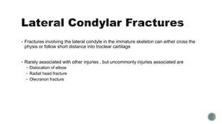  Fractures involving the lateral condyle in the immature skeleton can either cross the
physis or follow short distance into troclear cartilage
 Rarely associated with other injuries , but uncommonly injuries associated are
 Dislocation of elbow
 Radial head fracture
 Olecranon fracture
 