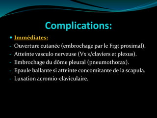 Complications:
 Immédiates:
- Ouverture cutanée (embrochage par le Frgt proximal).
- Atteinte vasculo nerveuse (Vx s/claviers et plexus).
- Embrochage du dôme pleural (pneumothorax).
- Epaule ballante si atteinte concomitante de la scapula.
- Luxation acromio-claviculaire.
 
