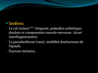  Tardives:
- Le cal vicieux***: fréquent, préjudice esthétique,
douleur et compression vasculo-nerveuse (écart
interfragmentaire).
- La pseudarthrose (rare), mobilité douloureuse de
l’épaule.
- Fracture itérative.
 