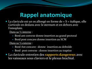 Rappel anatomique
 La clavicule est un os allongé en forme de « S » italique, elle
s’articule en dedans avec le sternum et en dehors avec
l’omoplate.
Dans sa ½ interne :
 Bord ant convexe donne insertion au grand pectoral
 Bord post concave donne insertion au SCM
Dans sa ½ externe :
 Bord Ant concave : donne insertion au deltoïde
 Bord post convexe : donne insertion au trapèze
 La clavicule entretien des rapports dangereux avec
les vaisseaux sous claviers et le plexus brachial.
 