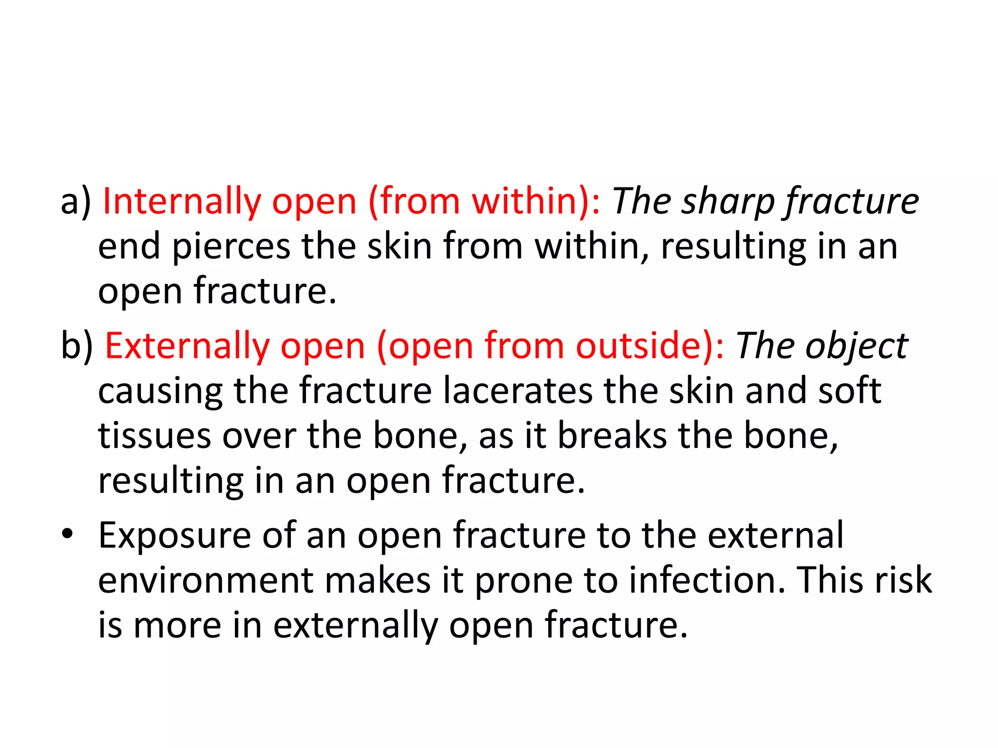 a) Internally open (from within): The sharp fracture
end pierces the skin from within, resulting in an
open fracture.
b) Externally open (open from outside): The object
causing the fracture lacerates the skin and soft
tissues over the bone, as it breaks the bone,
resulting in an open fracture.
• Exposure of an open fracture to the external
environment makes it prone to infection. This risk
is more in externally open fracture.
 