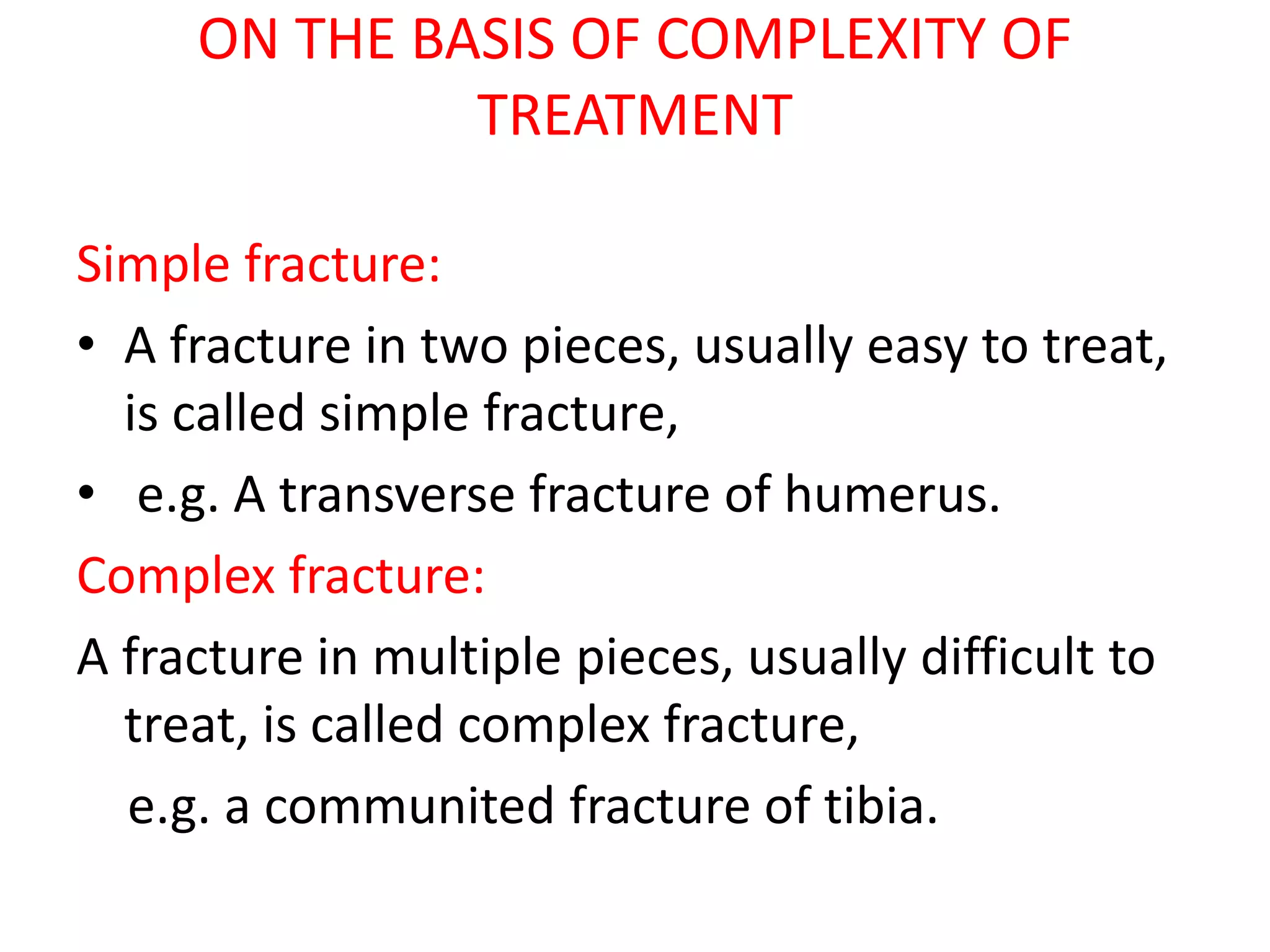 ON THE BASIS OF COMPLEXITY OF
TREATMENT
Simple fracture:
• A fracture in two pieces, usually easy to treat,
is called simple fracture,
• e.g. A transverse fracture of humerus.
Complex fracture:
A fracture in multiple pieces, usually difficult to
treat, is called complex fracture,
e.g. a communited fracture of tibia.
 