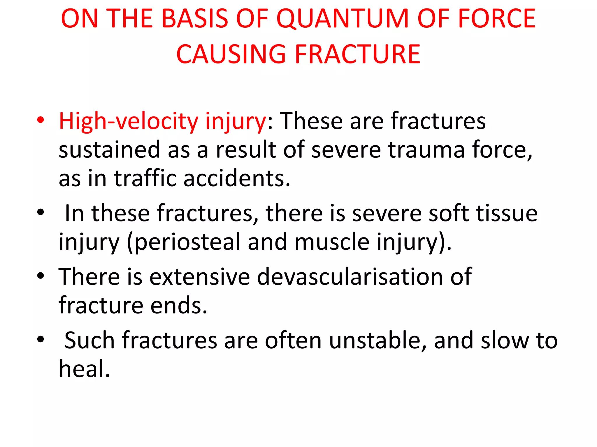 ON THE BASIS OF QUANTUM OF FORCE
CAUSING FRACTURE
• High-velocity injury: These are fractures
sustained as a result of severe trauma force,
as in traffic accidents.
• In these fractures, there is severe soft tissue
injury (periosteal and muscle injury).
• There is extensive devascularisation of
fracture ends.
• Such fractures are often unstable, and slow to
heal.
 