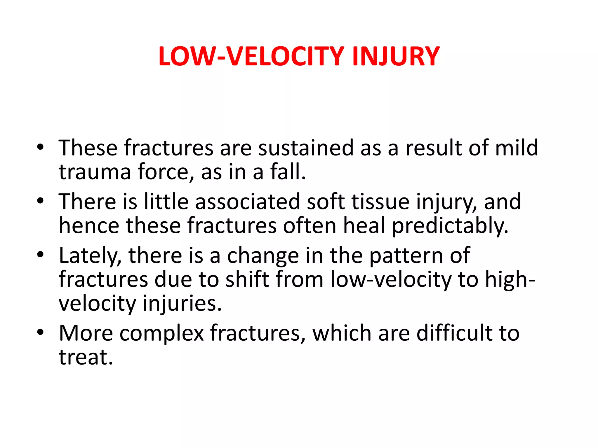 LOW-VELOCITY INJURY
• These fractures are sustained as a result of mild
trauma force, as in a fall.
• There is little associated soft tissue injury, and
hence these fractures often heal predictably.
• Lately, there is a change in the pattern of
fractures due to shift from low-velocity to high-
velocity injuries.
• More complex fractures, which are difficult to
treat.
 