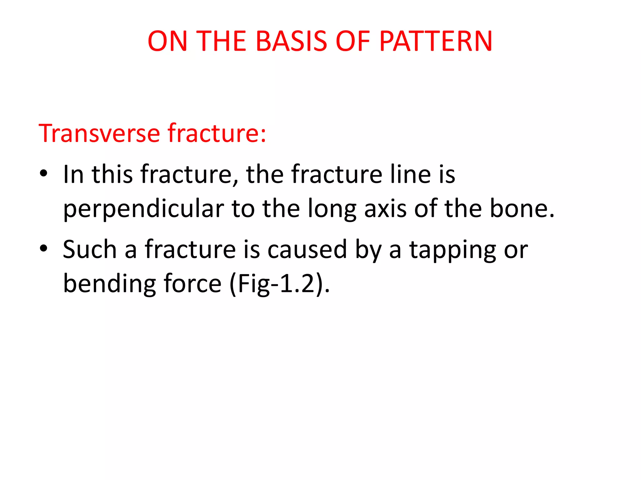 ON THE BASIS OF PATTERN
Transverse fracture:
• In this fracture, the fracture line is
perpendicular to the long axis of the bone.
• Such a fracture is caused by a tapping or
bending force (Fig-1.2).
 