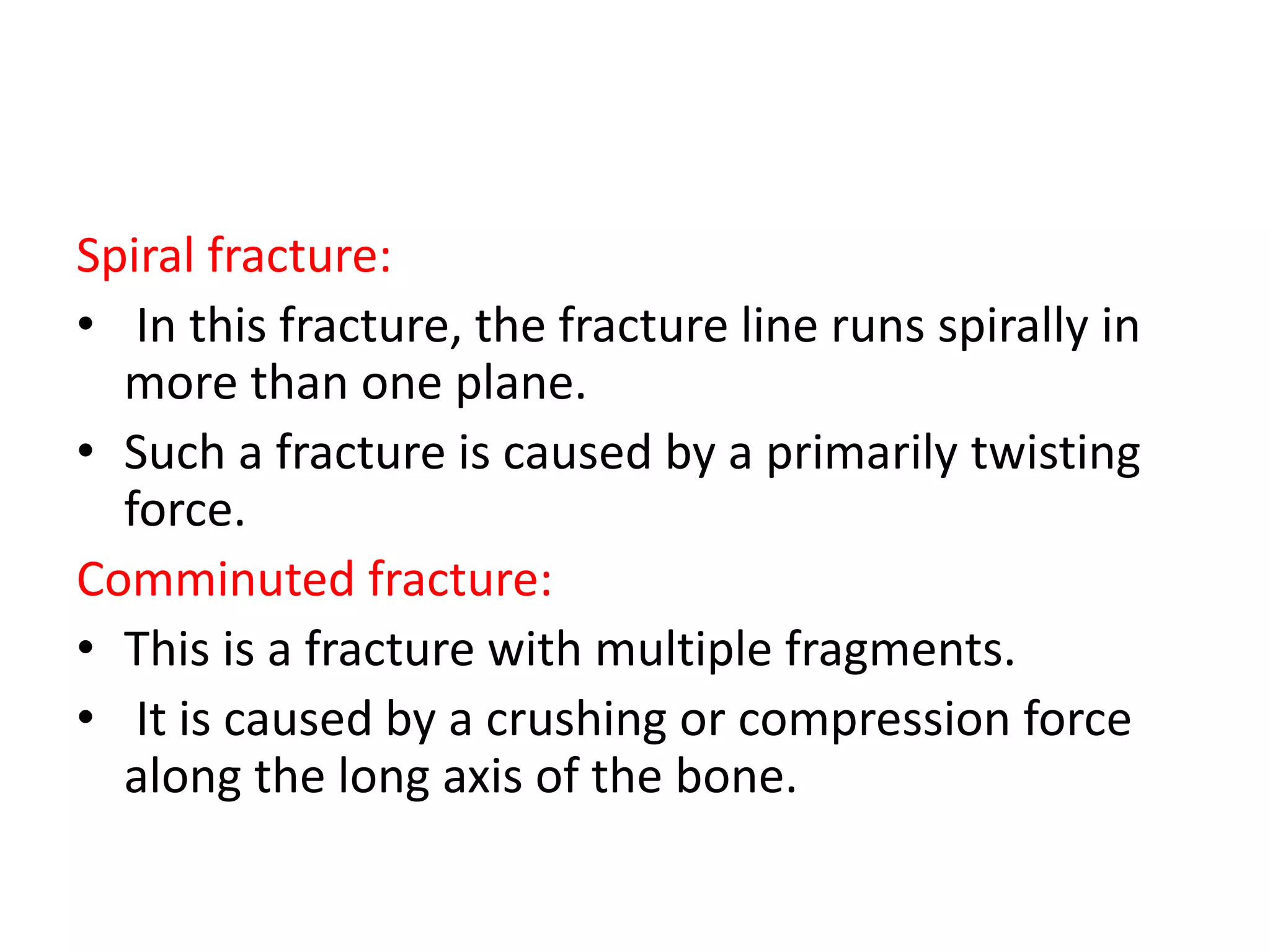 Spiral fracture:
• In this fracture, the fracture line runs spirally in
more than one plane.
• Such a fracture is caused by a primarily twisting
force.
Comminuted fracture:
• This is a fracture with multiple fragments.
• It is caused by a crushing or compression force
along the long axis of the bone.
 