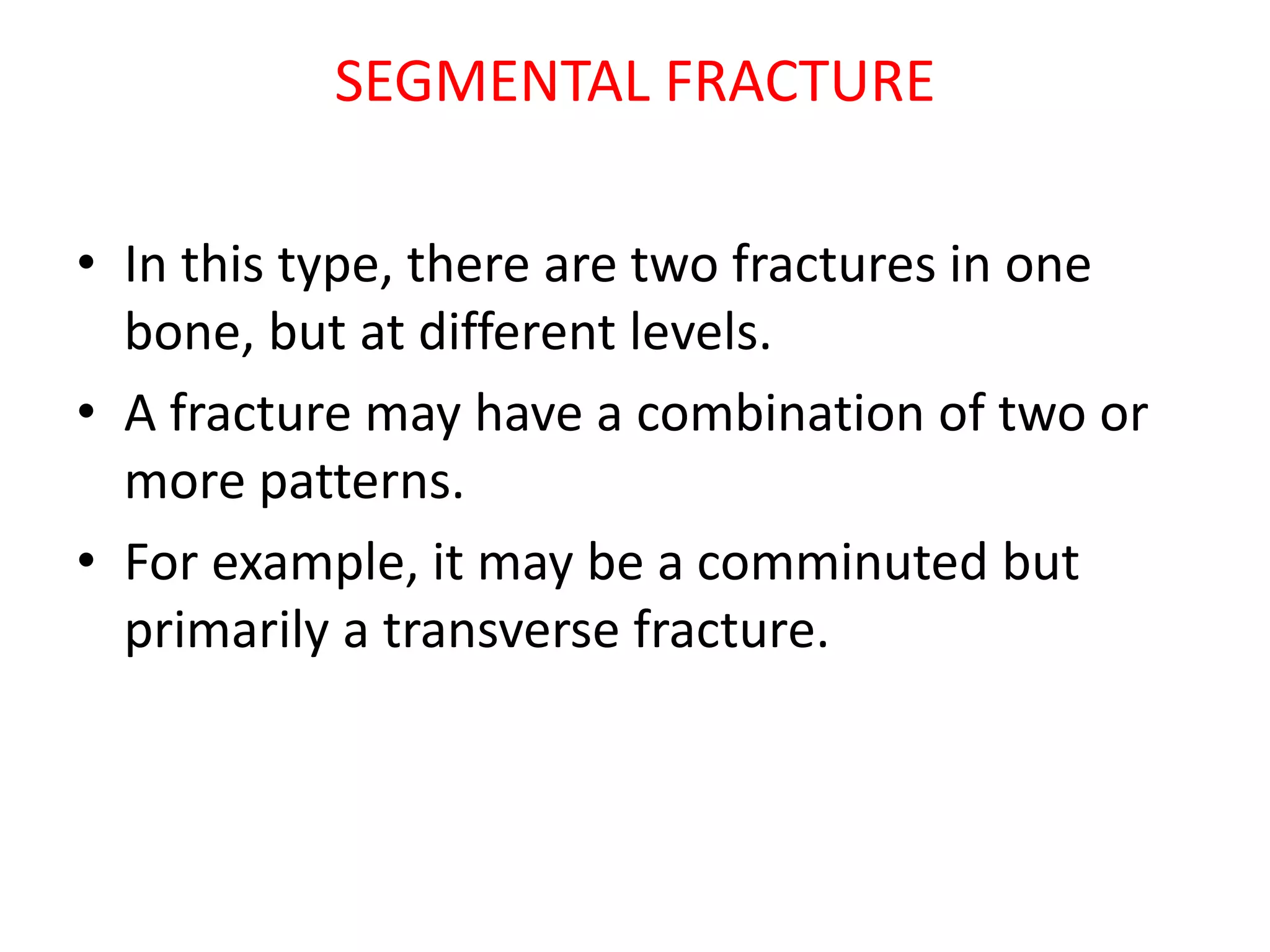SEGMENTAL FRACTURE
• In this type, there are two fractures in one
bone, but at different levels.
• A fracture may have a combination of two or
more patterns.
• For example, it may be a comminuted but
primarily a transverse fracture.
 