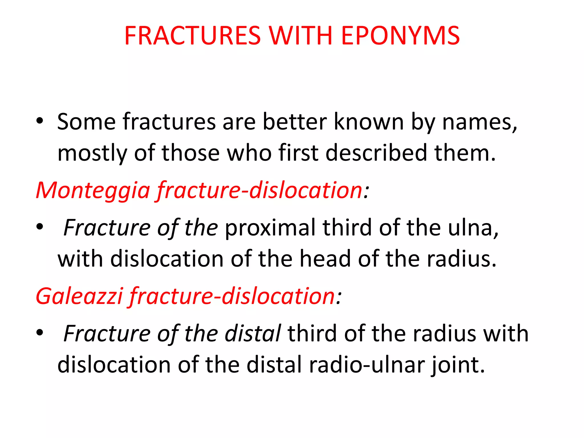 FRACTURES WITH EPONYMS
• Some fractures are better known by names,
mostly of those who first described them.
Monteggia fracture-dislocation:
• Fracture of the proximal third of the ulna,
with dislocation of the head of the radius.
Galeazzi fracture-dislocation:
• Fracture of the distal third of the radius with
dislocation of the distal radio-ulnar joint.
 