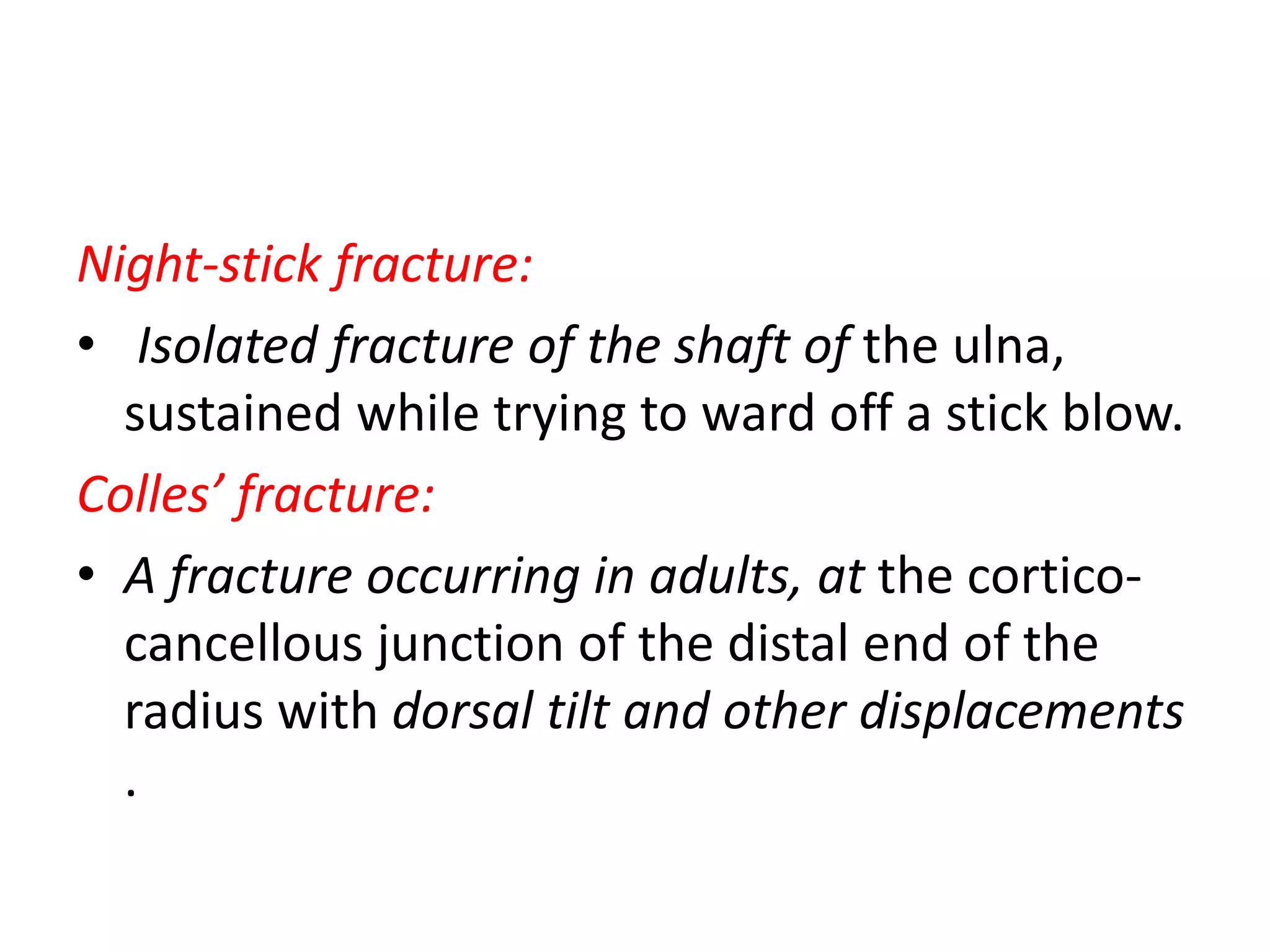 Night-stick fracture:
• Isolated fracture of the shaft of the ulna,
sustained while trying to ward off a stick blow.
Colles’ fracture:
• A fracture occurring in adults, at the cortico-
cancellous junction of the distal end of the
radius with dorsal tilt and other displacements
.
 