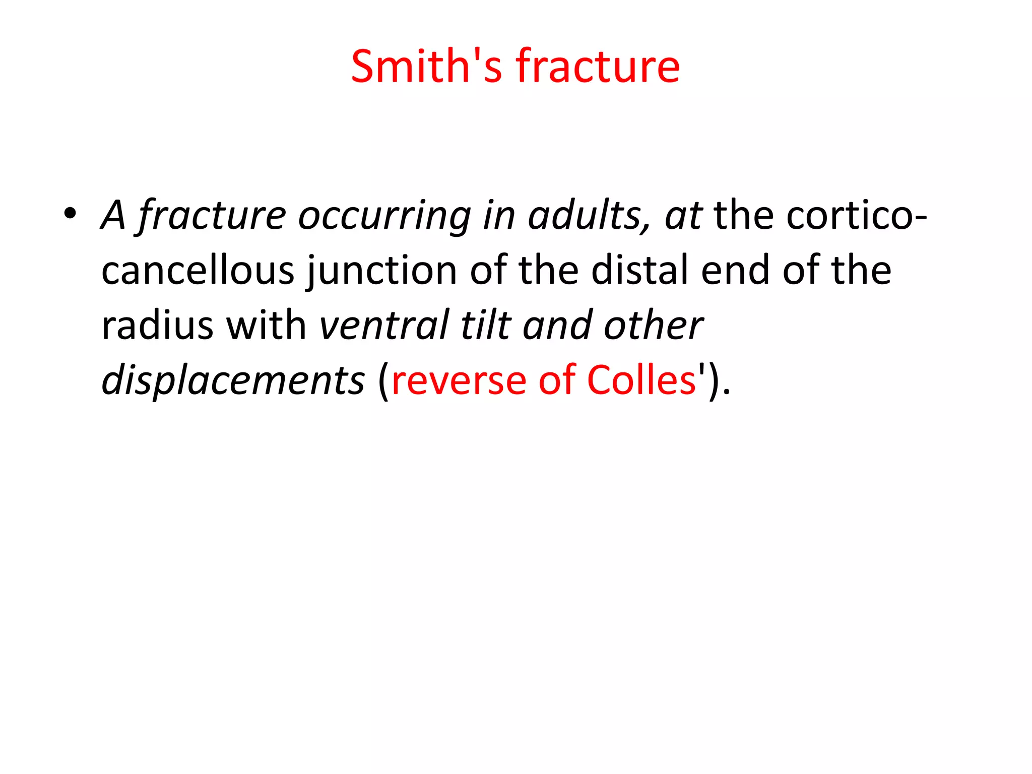 Smith's fracture
• A fracture occurring in adults, at the cortico-
cancellous junction of the distal end of the
radius with ventral tilt and other
displacements (reverse of Colles').
 
