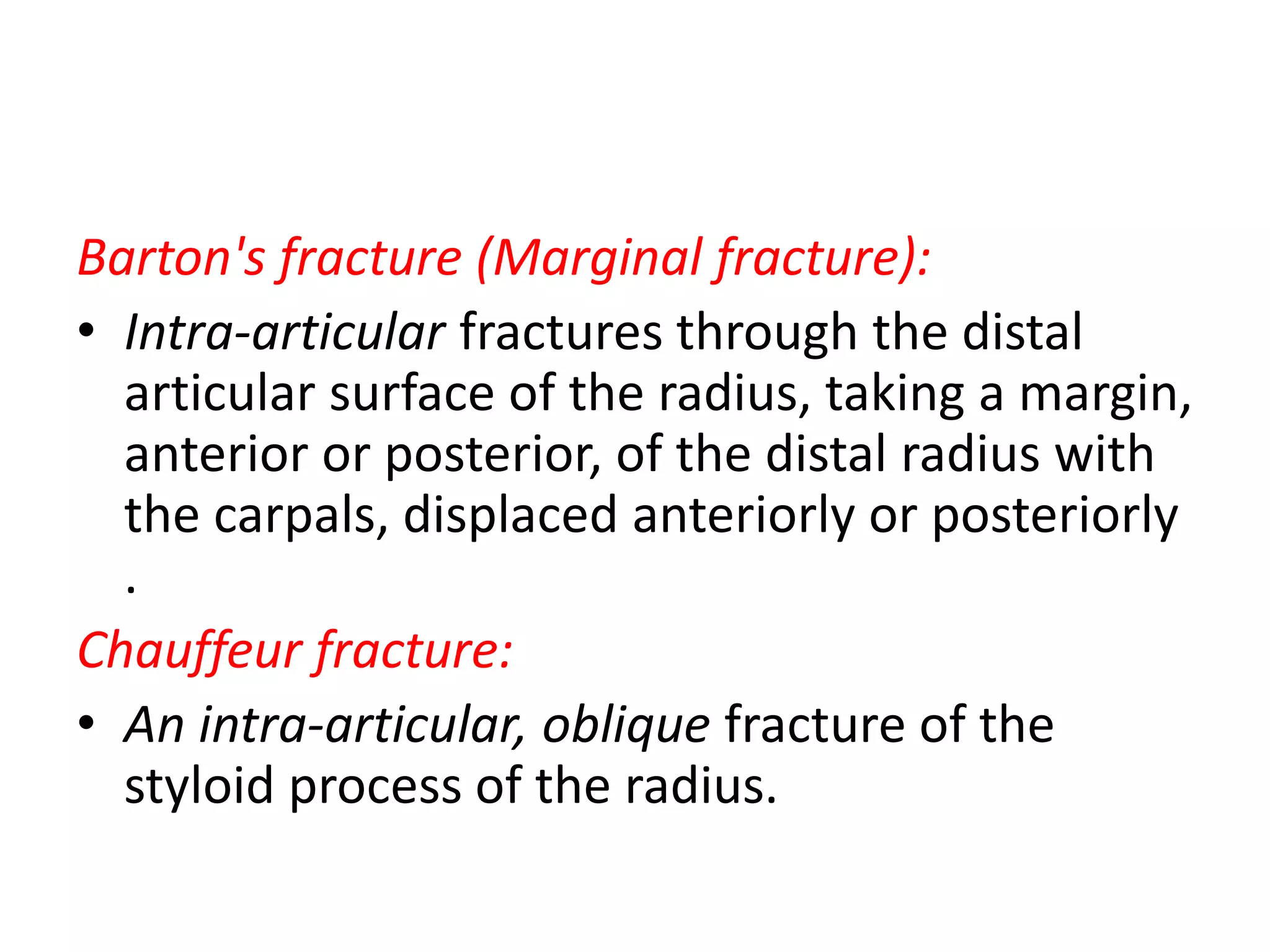 Barton's fracture (Marginal fracture):
• Intra-articular fractures through the distal
articular surface of the radius, taking a margin,
anterior or posterior, of the distal radius with
the carpals, displaced anteriorly or posteriorly
.
Chauffeur fracture:
• An intra-articular, oblique fracture of the
styloid process of the radius.
 