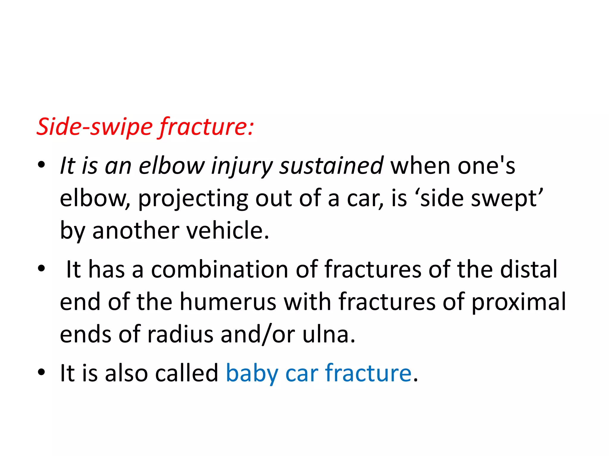 Side-swipe fracture:
• It is an elbow injury sustained when one's
elbow, projecting out of a car, is ‘side swept’
by another vehicle.
• It has a combination of fractures of the distal
end of the humerus with fractures of proximal
ends of radius and/or ulna.
• It is also called baby car fracture.
 