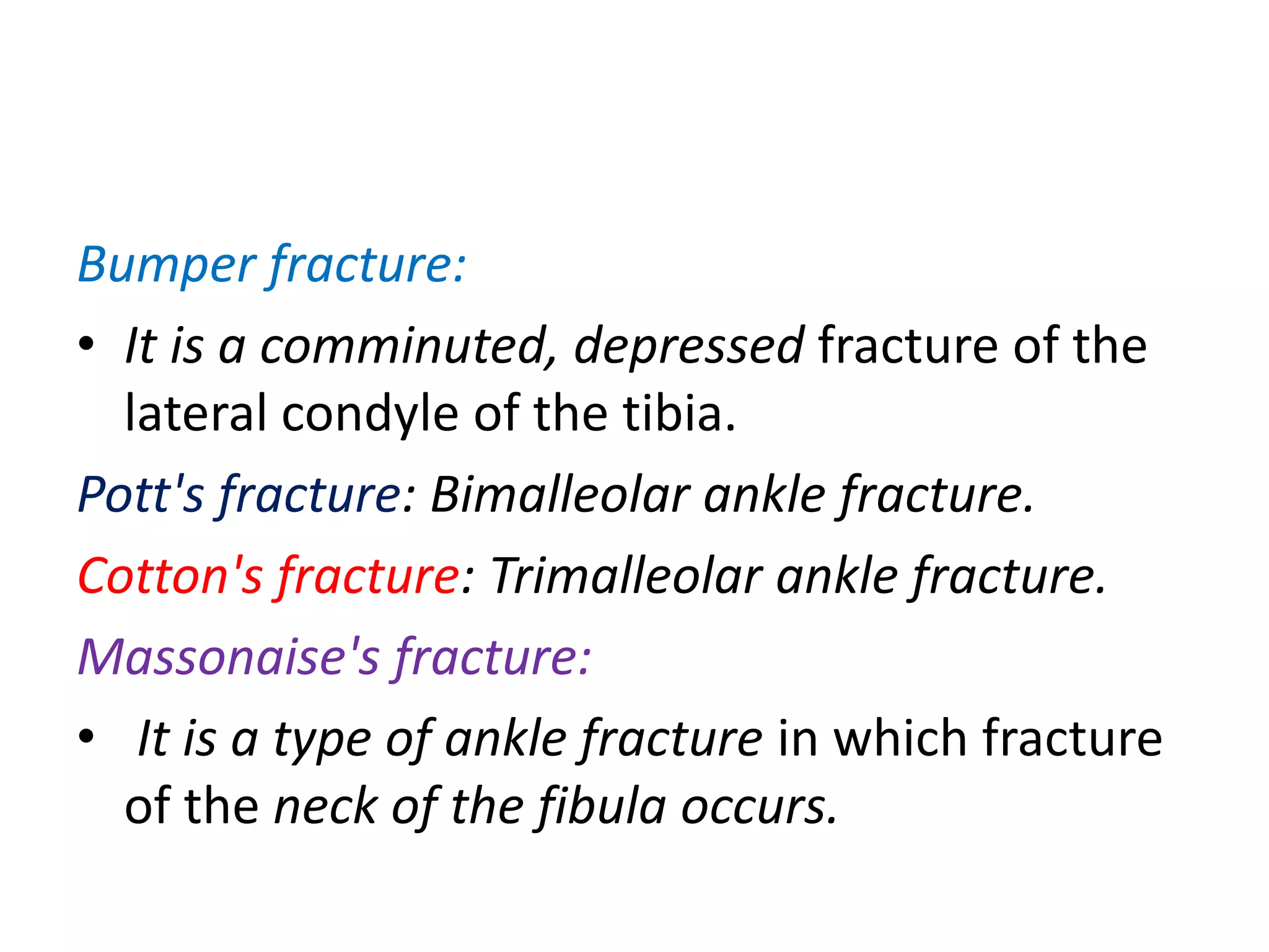 Bumper fracture:
• It is a comminuted, depressed fracture of the
lateral condyle of the tibia.
Pott's fracture: Bimalleolar ankle fracture.
Cotton's fracture: Trimalleolar ankle fracture.
Massonaise's fracture:
• It is a type of ankle fracture in which fracture
of the neck of the fibula occurs.
 