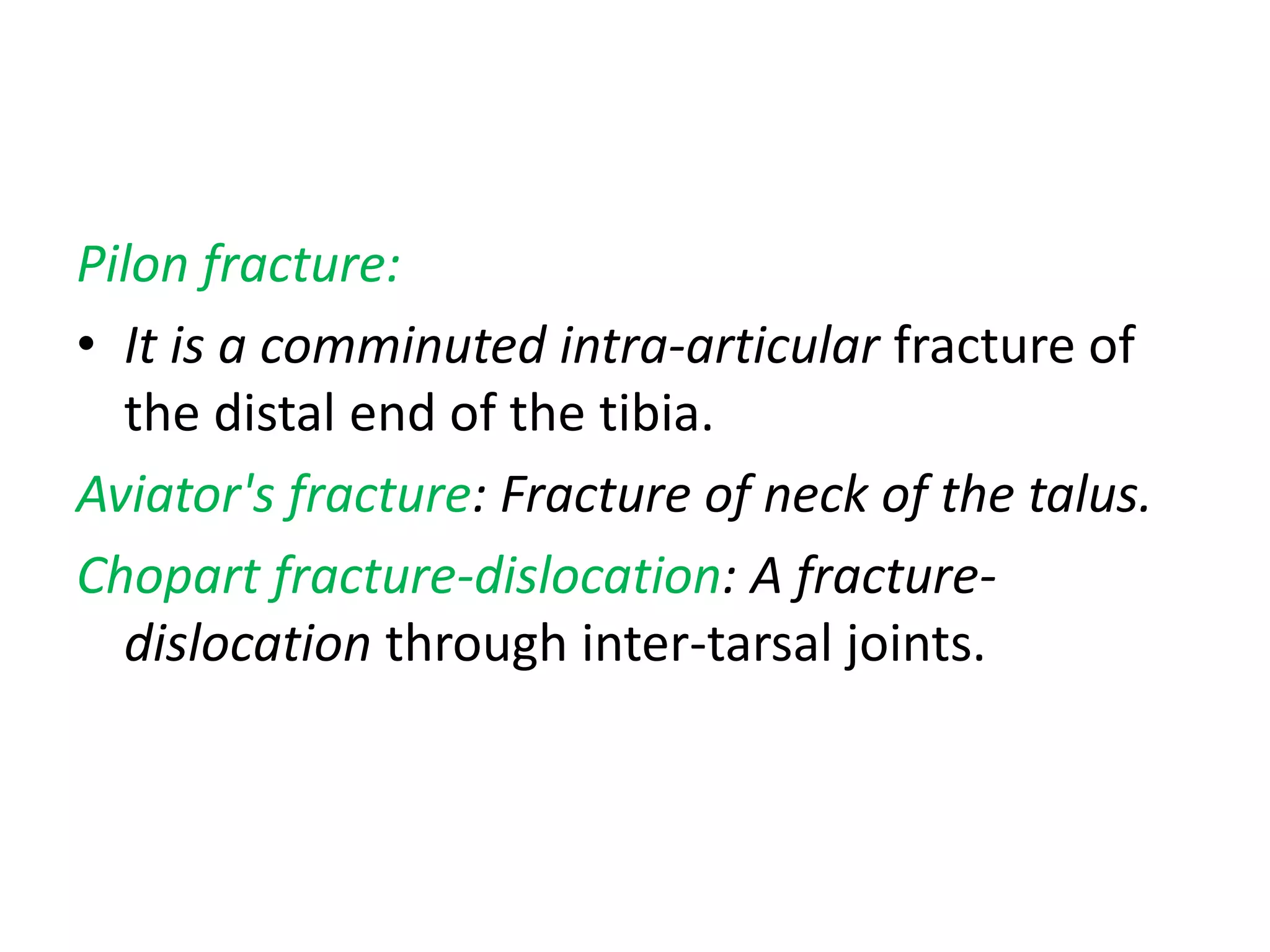 Pilon fracture:
• It is a comminuted intra-articular fracture of
the distal end of the tibia.
Aviator's fracture: Fracture of neck of the talus.
Chopart fracture-dislocation: A fracture-
dislocation through inter-tarsal joints.
 