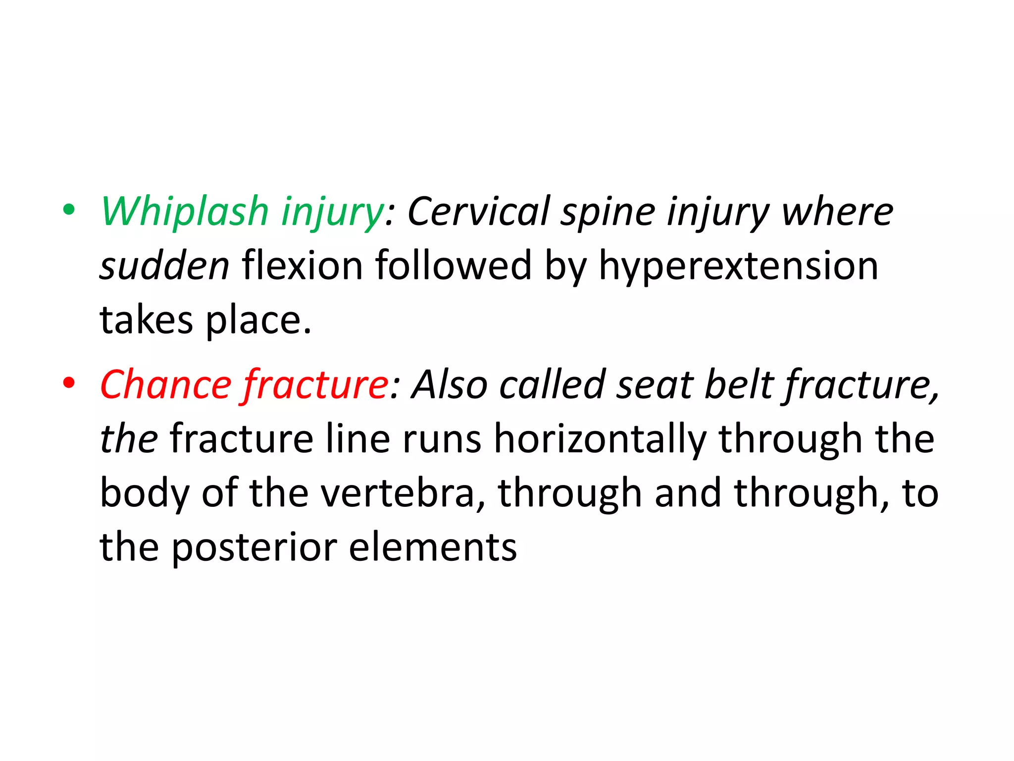 • Whiplash injury: Cervical spine injury where
sudden flexion followed by hyperextension
takes place.
• Chance fracture: Also called seat belt fracture,
the fracture line runs horizontally through the
body of the vertebra, through and through, to
the posterior elements
 