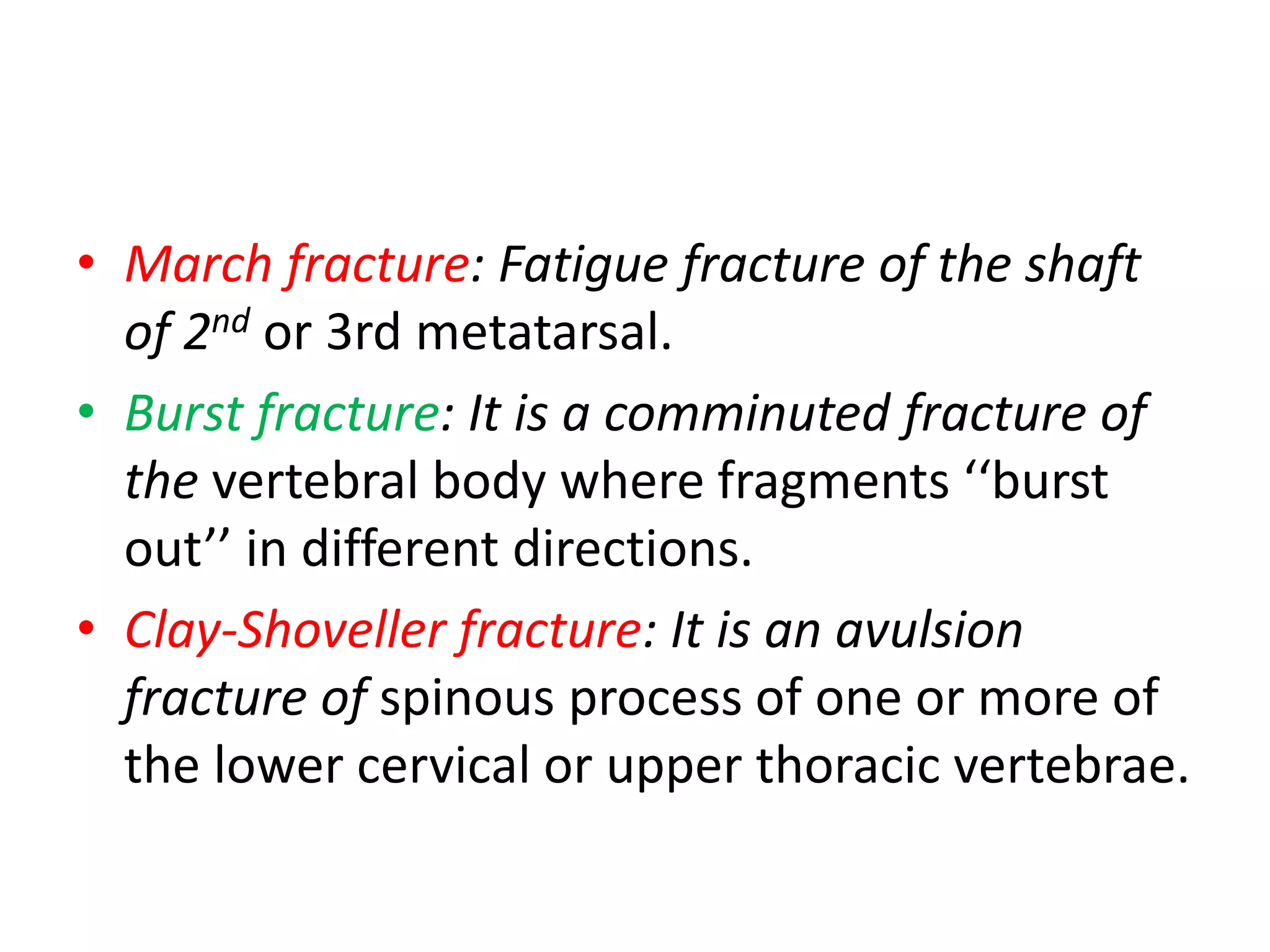 • March fracture: Fatigue fracture of the shaft
of 2nd or 3rd metatarsal.
• Burst fracture: It is a comminuted fracture of
the vertebral body where fragments ‘‘burst
out’’ in different directions.
• Clay-Shoveller fracture: It is an avulsion
fracture of spinous process of one or more of
the lower cervical or upper thoracic vertebrae.
 