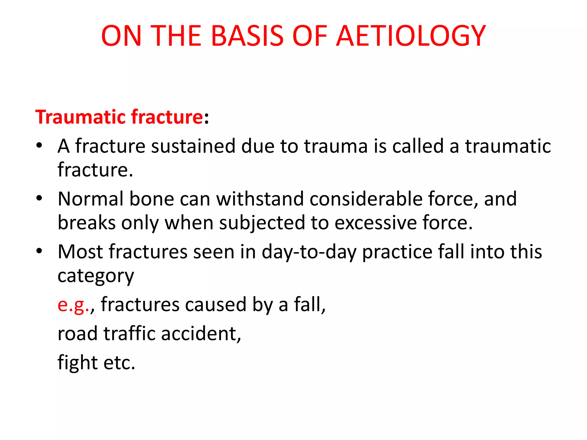 ON THE BASIS OF AETIOLOGY
Traumatic fracture:
• A fracture sustained due to trauma is called a traumatic
fracture.
• Normal bone can withstand considerable force, and
breaks only when subjected to excessive force.
• Most fractures seen in day-to-day practice fall into this
category
e.g., fractures caused by a fall,
road traffic accident,
fight etc.
 