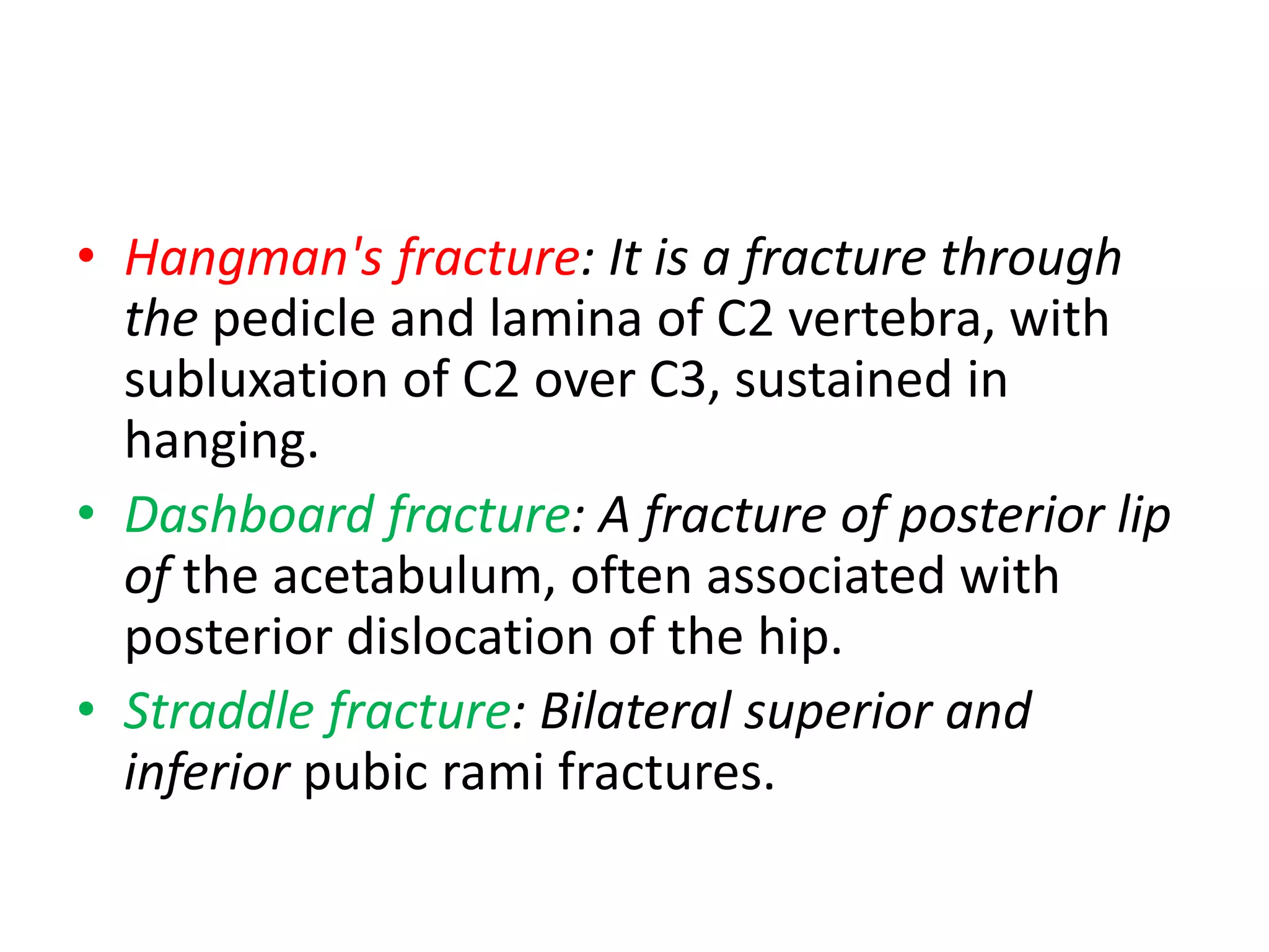 • Hangman's fracture: It is a fracture through
the pedicle and lamina of C2 vertebra, with
subluxation of C2 over C3, sustained in
hanging.
• Dashboard fracture: A fracture of posterior lip
of the acetabulum, often associated with
posterior dislocation of the hip.
• Straddle fracture: Bilateral superior and
inferior pubic rami fractures.
 
