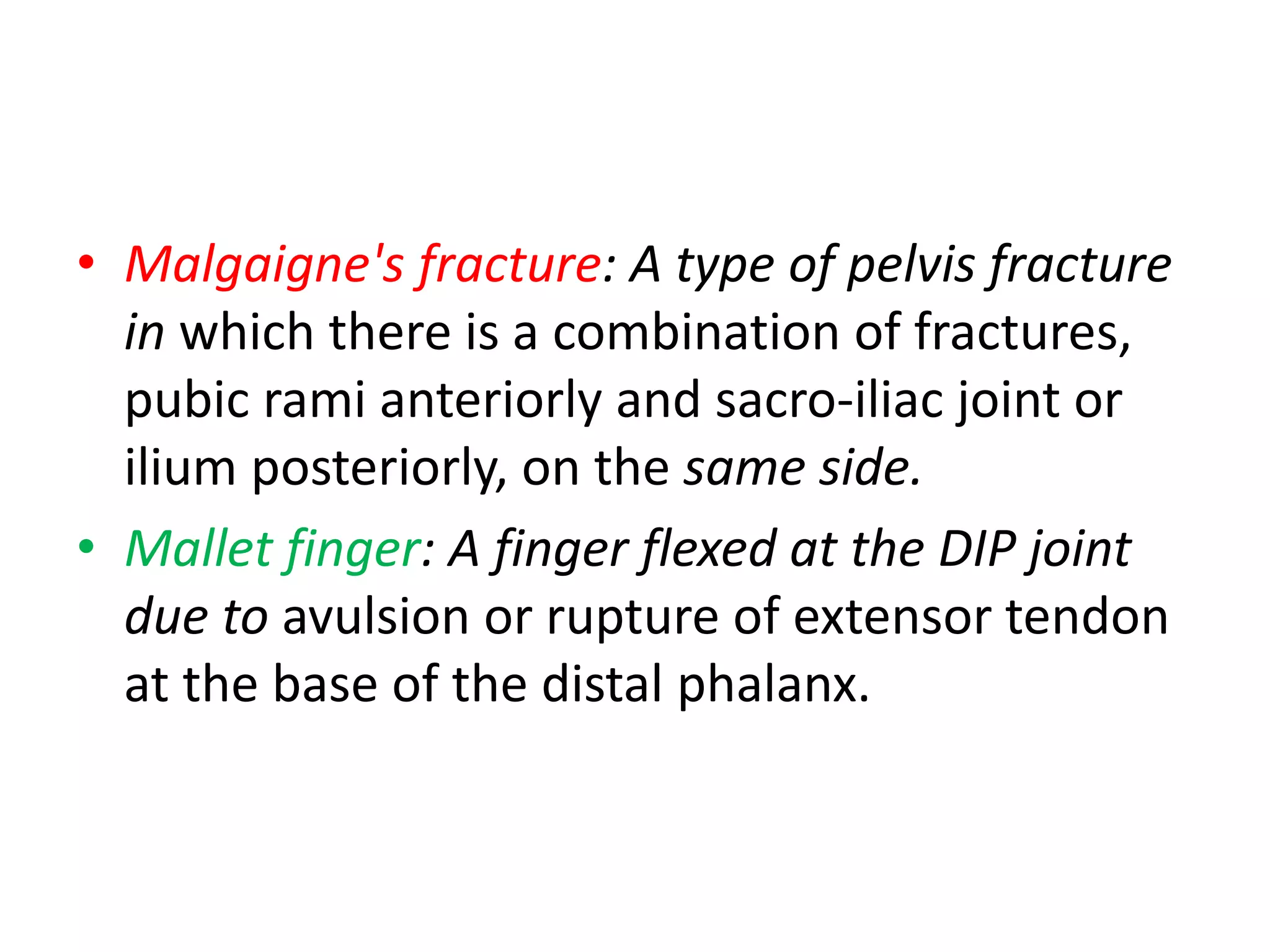 • Malgaigne's fracture: A type of pelvis fracture
in which there is a combination of fractures,
pubic rami anteriorly and sacro-iliac joint or
ilium posteriorly, on the same side.
• Mallet finger: A finger flexed at the DIP joint
due to avulsion or rupture of extensor tendon
at the base of the distal phalanx.
 