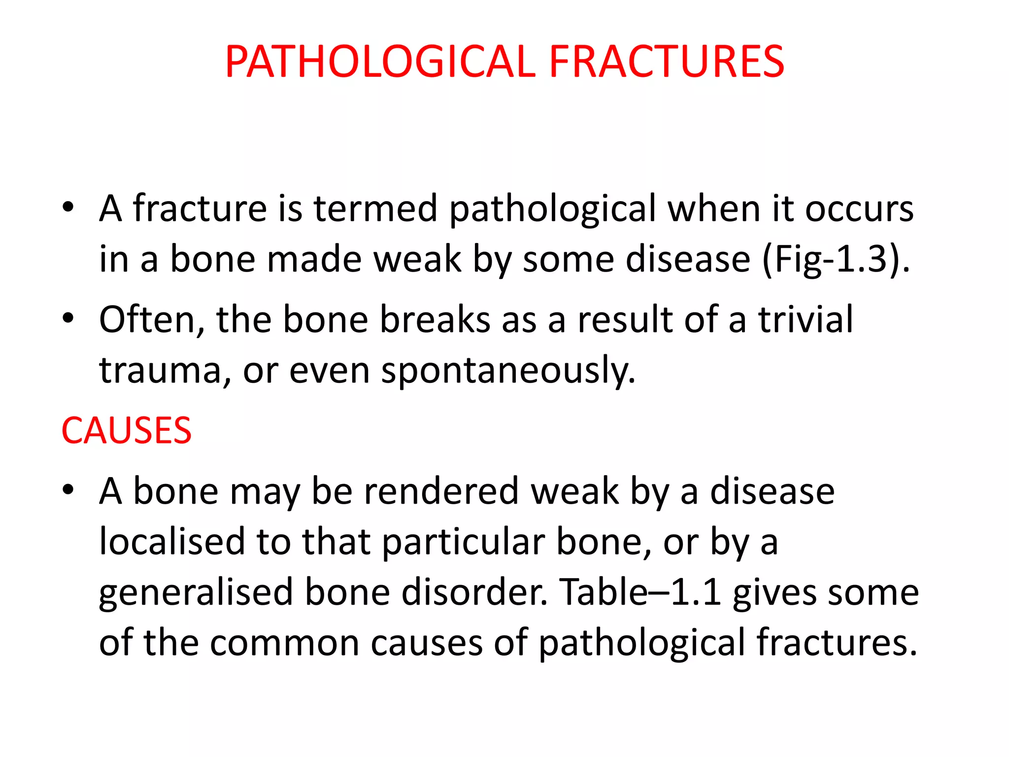 PATHOLOGICAL FRACTURES
• A fracture is termed pathological when it occurs
in a bone made weak by some disease (Fig-1.3).
• Often, the bone breaks as a result of a trivial
trauma, or even spontaneously.
CAUSES
• A bone may be rendered weak by a disease
localised to that particular bone, or by a
generalised bone disorder. Table–1.1 gives some
of the common causes of pathological fractures.
 