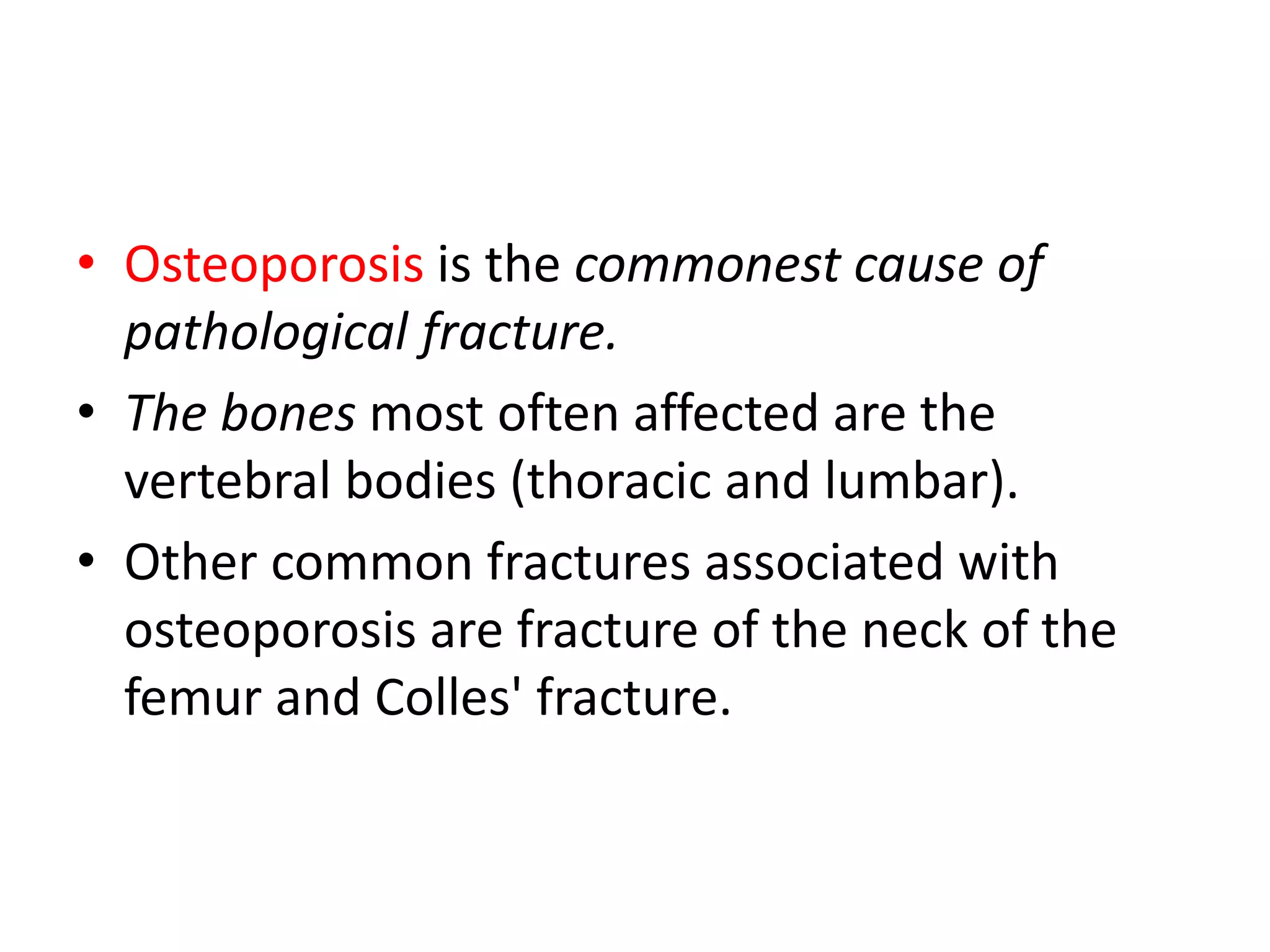 • Osteoporosis is the commonest cause of
pathological fracture.
• The bones most often affected are the
vertebral bodies (thoracic and lumbar).
• Other common fractures associated with
osteoporosis are fracture of the neck of the
femur and Colles' fracture.
 