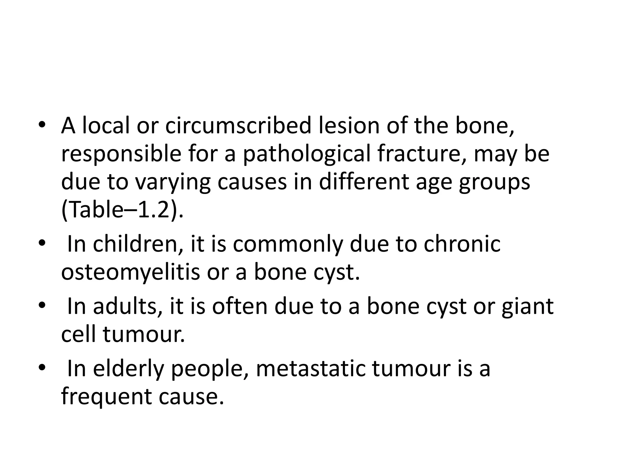 • A local or circumscribed lesion of the bone,
responsible for a pathological fracture, may be
due to varying causes in different age groups
(Table–1.2).
• In children, it is commonly due to chronic
osteomyelitis or a bone cyst.
• In adults, it is often due to a bone cyst or giant
cell tumour.
• In elderly people, metastatic tumour is a
frequent cause.
 