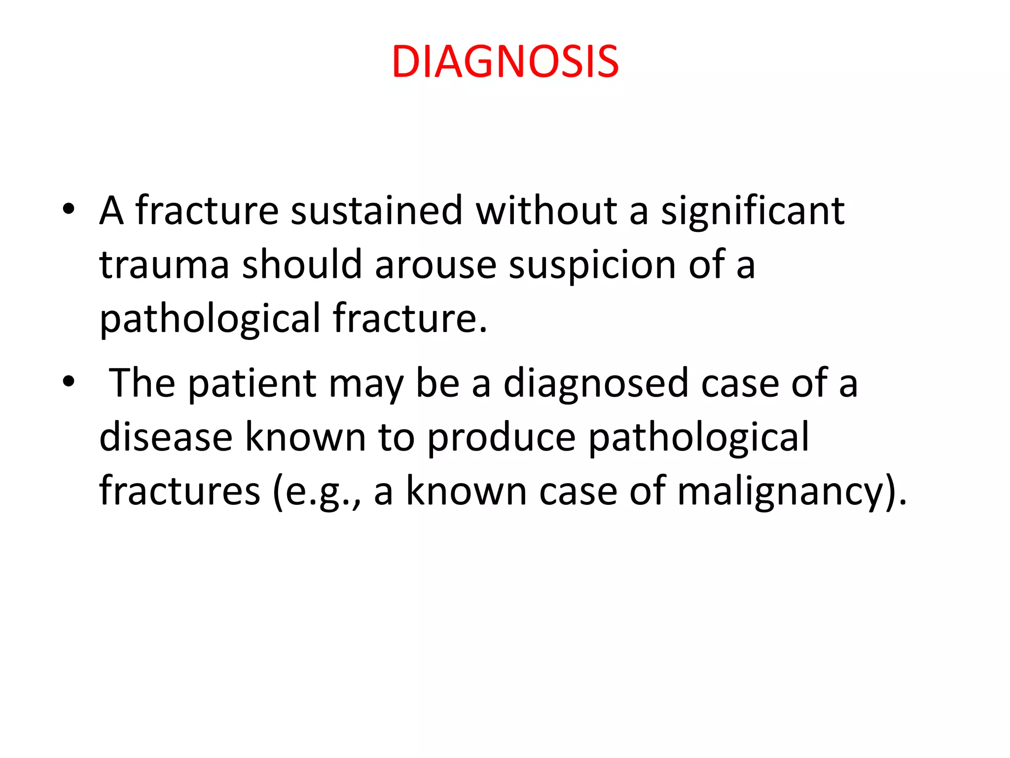 DIAGNOSIS
• A fracture sustained without a significant
trauma should arouse suspicion of a
pathological fracture.
• The patient may be a diagnosed case of a
disease known to produce pathological
fractures (e.g., a known case of malignancy).
 