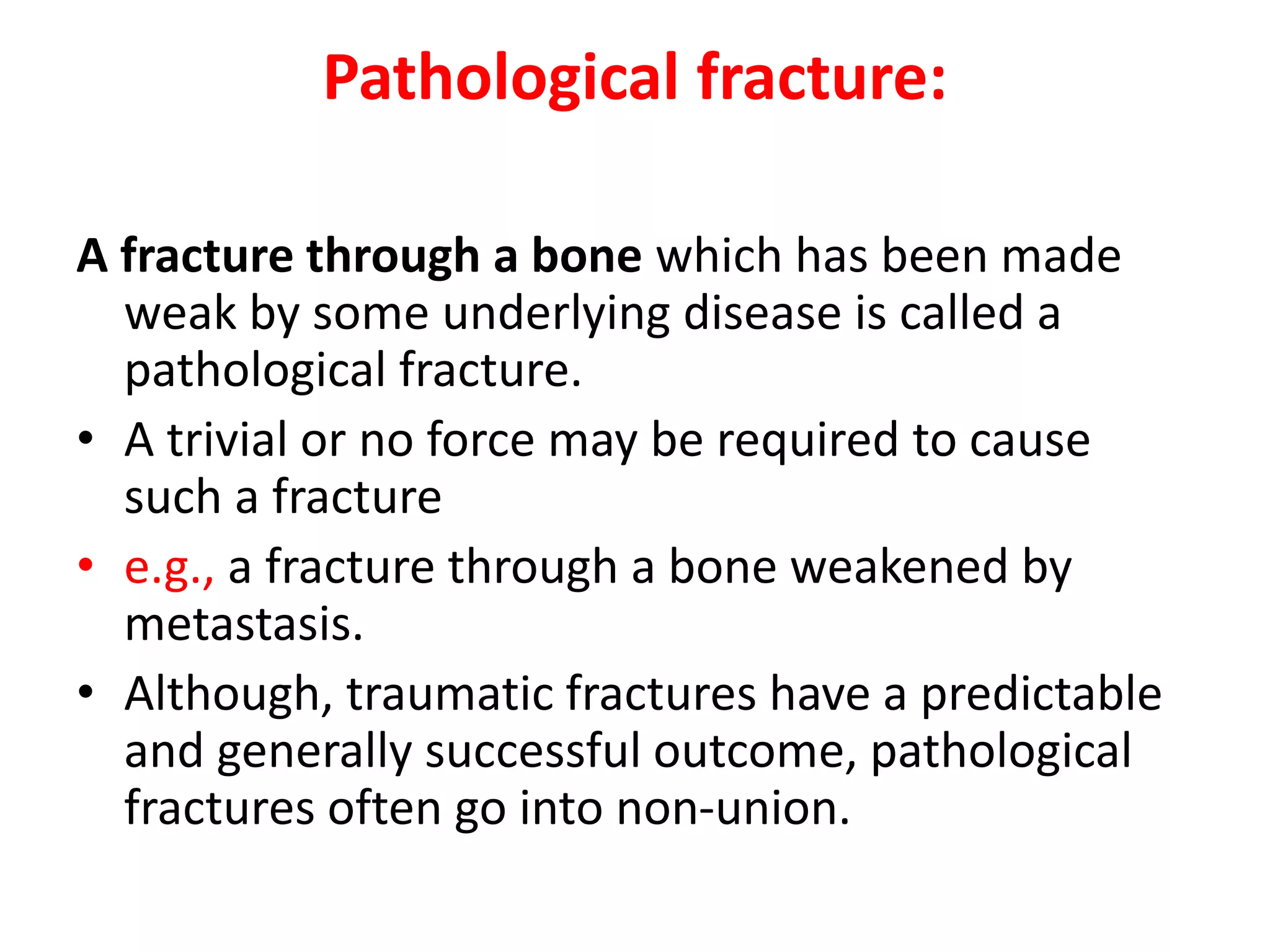 Pathological fracture:
A fracture through a bone which has been made
weak by some underlying disease is called a
pathological fracture.
• A trivial or no force may be required to cause
such a fracture
• e.g., a fracture through a bone weakened by
metastasis.
• Although, traumatic fractures have a predictable
and generally successful outcome, pathological
fractures often go into non-union.
 