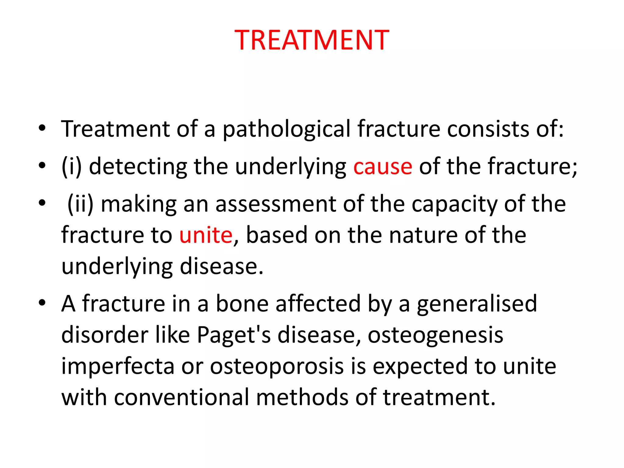 TREATMENT
• Treatment of a pathological fracture consists of:
• (i) detecting the underlying cause of the fracture;
• (ii) making an assessment of the capacity of the
fracture to unite, based on the nature of the
underlying disease.
• A fracture in a bone affected by a generalised
disorder like Paget's disease, osteogenesis
imperfecta or osteoporosis is expected to unite
with conventional methods of treatment.
 