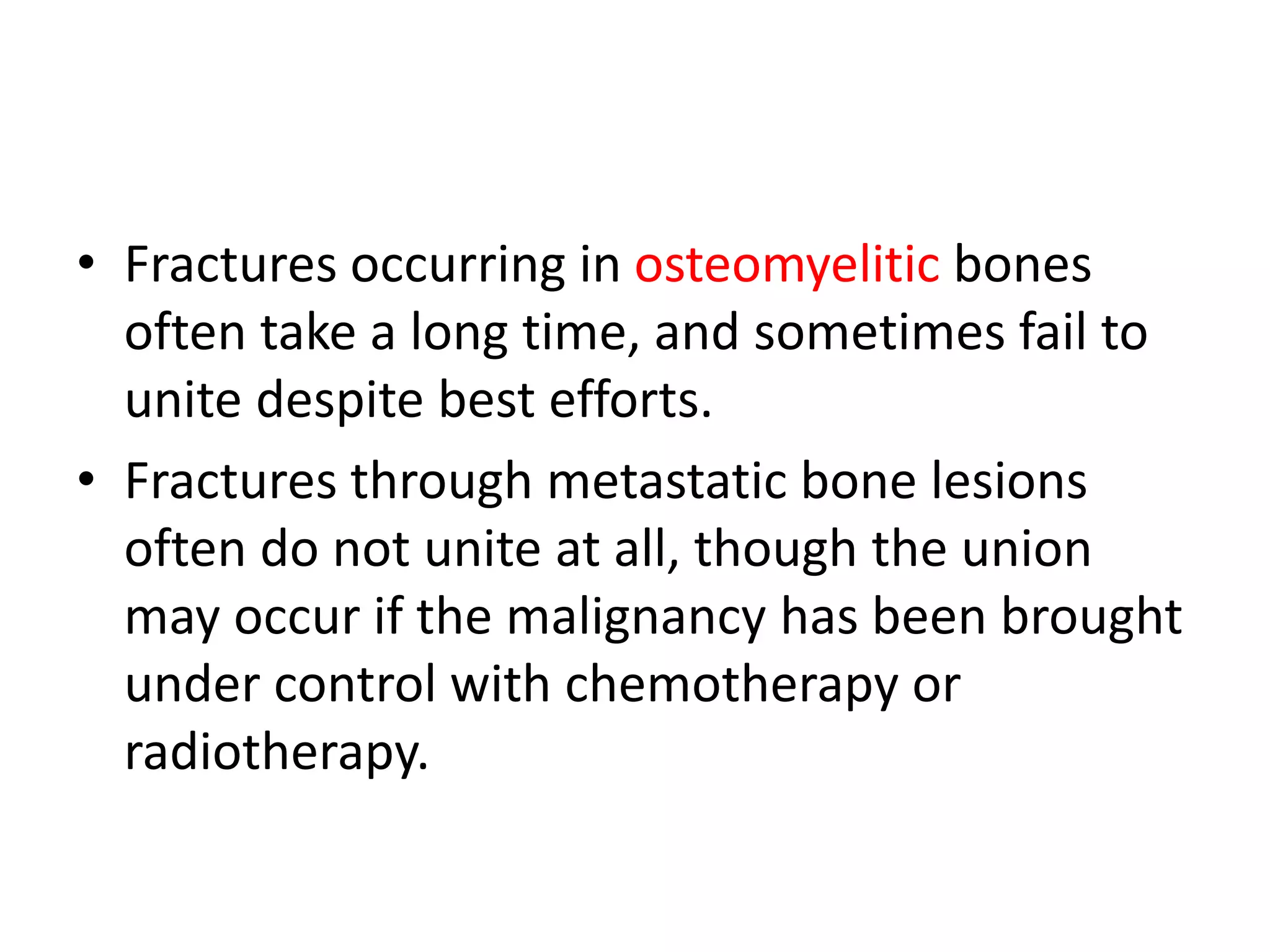• Fractures occurring in osteomyelitic bones
often take a long time, and sometimes fail to
unite despite best efforts.
• Fractures through metastatic bone lesions
often do not unite at all, though the union
may occur if the malignancy has been brought
under control with chemotherapy or
radiotherapy.
 