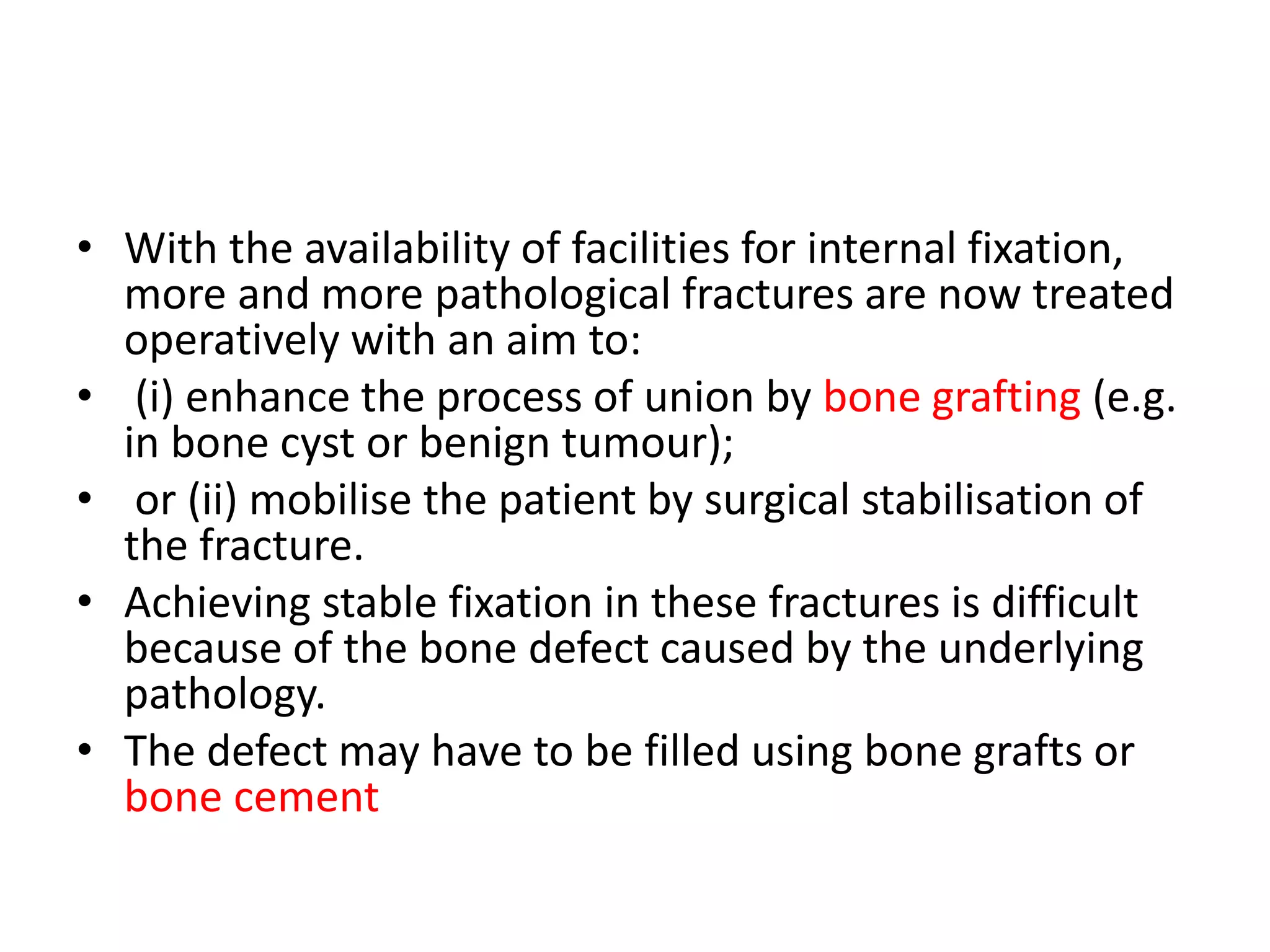 • With the availability of facilities for internal fixation,
more and more pathological fractures are now treated
operatively with an aim to:
• (i) enhance the process of union by bone grafting (e.g.
in bone cyst or benign tumour);
• or (ii) mobilise the patient by surgical stabilisation of
the fracture.
• Achieving stable fixation in these fractures is difficult
because of the bone defect caused by the underlying
pathology.
• The defect may have to be filled using bone grafts or
bone cement
 