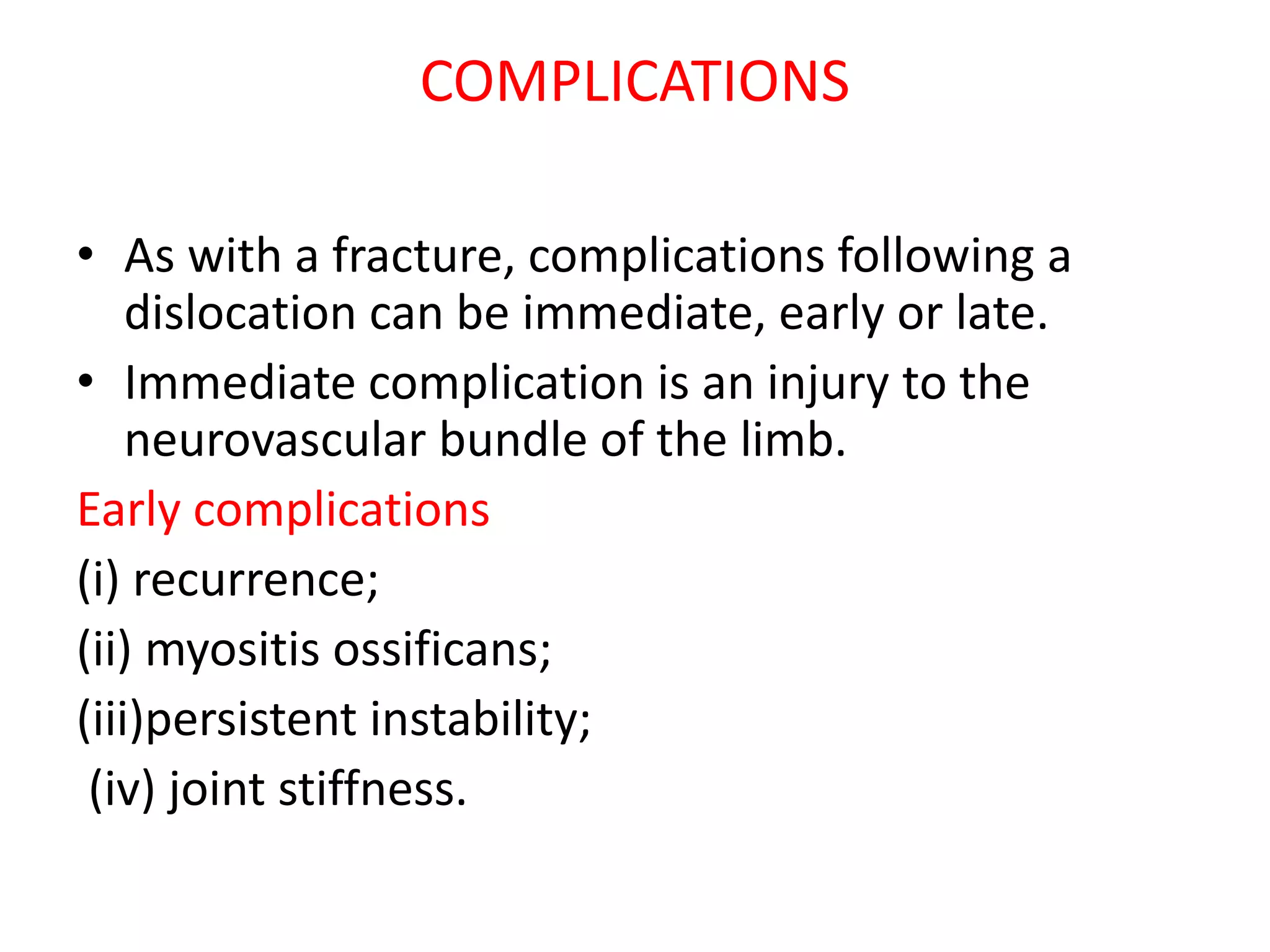COMPLICATIONS
• As with a fracture, complications following a
dislocation can be immediate, early or late.
• Immediate complication is an injury to the
neurovascular bundle of the limb.
Early complications
(i) recurrence;
(ii) myositis ossificans;
(iii)persistent instability;
(iv) joint stiffness.
 