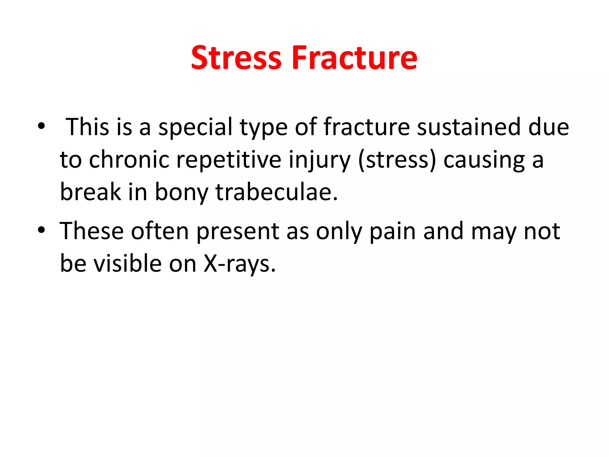 Stress Fracture
• This is a special type of fracture sustained due
to chronic repetitive injury (stress) causing a
break in bony trabeculae.
• These often present as only pain and may not
be visible on X-rays.
 