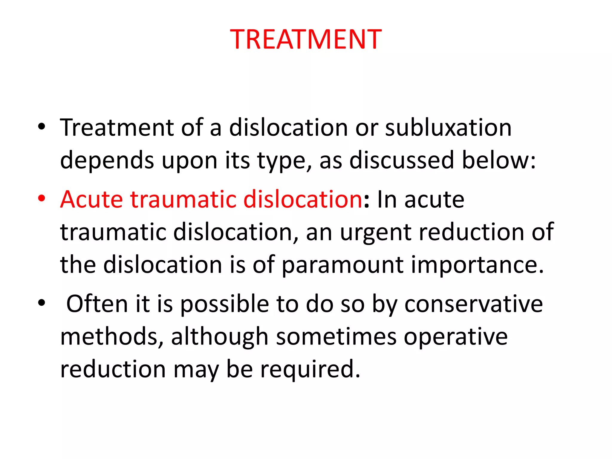 TREATMENT
• Treatment of a dislocation or subluxation
depends upon its type, as discussed below:
• Acute traumatic dislocation: In acute
traumatic dislocation, an urgent reduction of
the dislocation is of paramount importance.
• Often it is possible to do so by conservative
methods, although sometimes operative
reduction may be required.
 