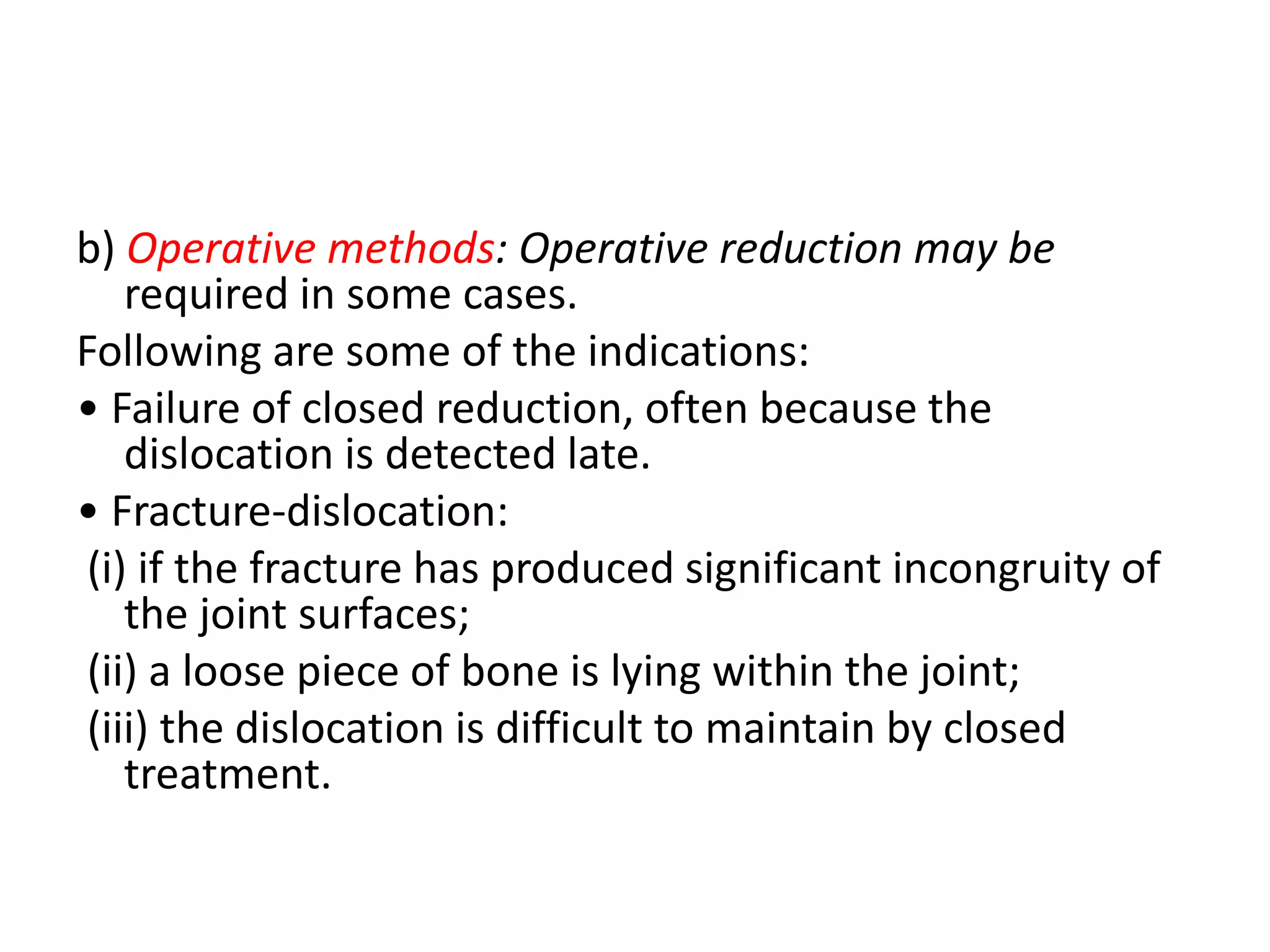 b) Operative methods: Operative reduction may be
required in some cases.
Following are some of the indications:
• Failure of closed reduction, often because the
dislocation is detected late.
• Fracture-dislocation:
(i) if the fracture has produced significant incongruity of
the joint surfaces;
(ii) a loose piece of bone is lying within the joint;
(iii) the dislocation is difficult to maintain by closed
treatment.
 