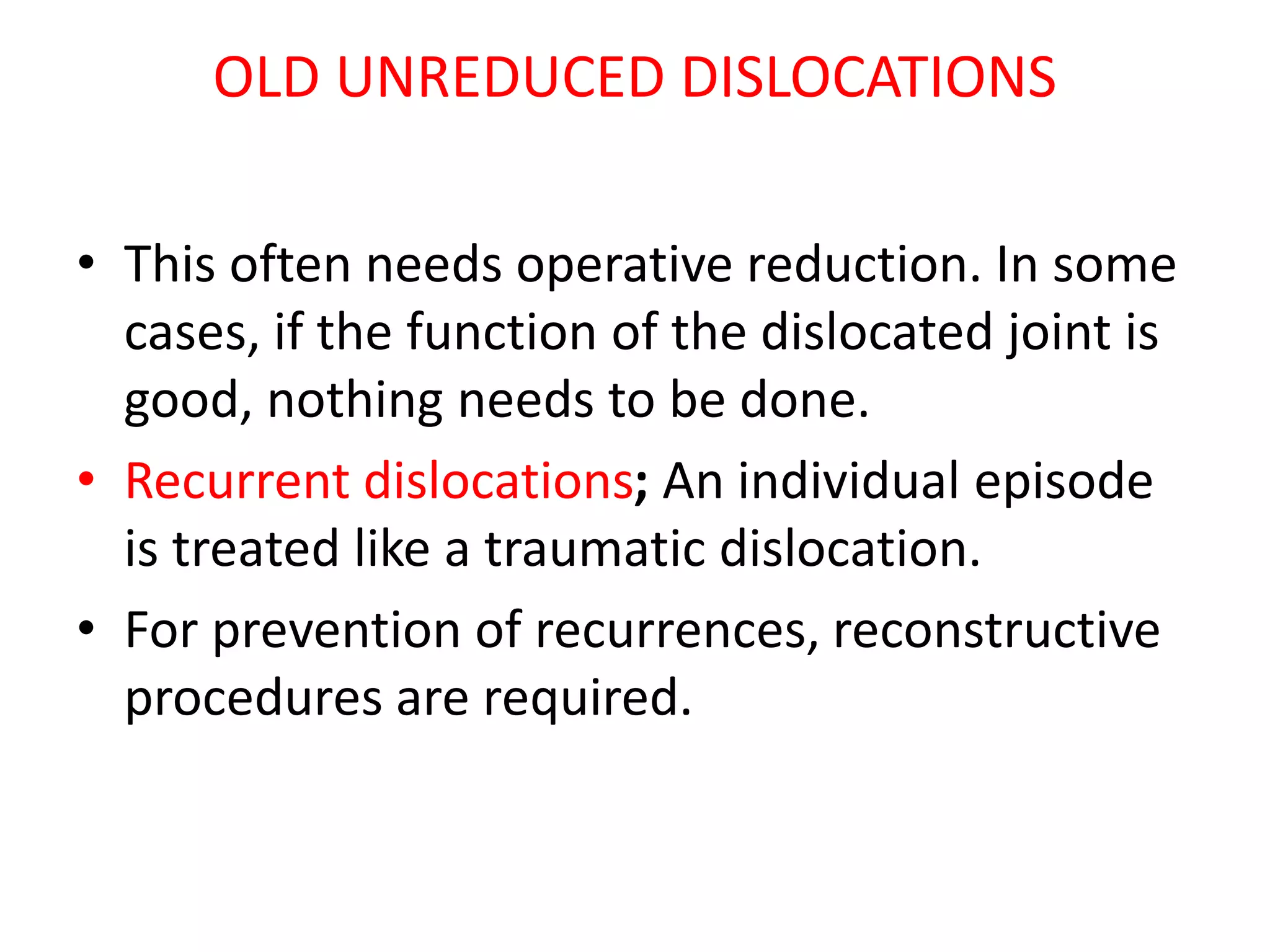 OLD UNREDUCED DISLOCATIONS
• This often needs operative reduction. In some
cases, if the function of the dislocated joint is
good, nothing needs to be done.
• Recurrent dislocations; An individual episode
is treated like a traumatic dislocation.
• For prevention of recurrences, reconstructive
procedures are required.
 
