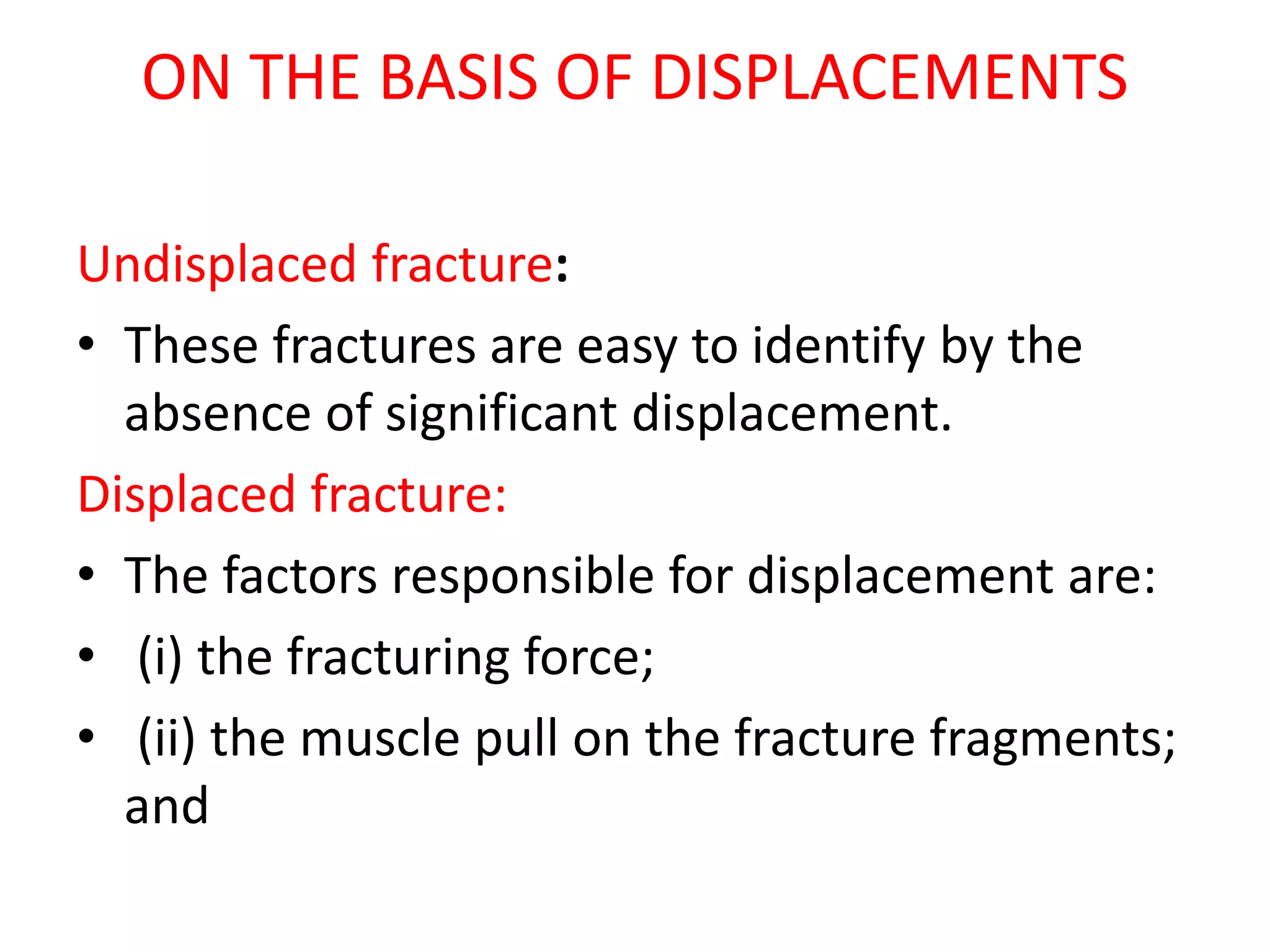 ON THE BASIS OF DISPLACEMENTS
Undisplaced fracture:
• These fractures are easy to identify by the
absence of significant displacement.
Displaced fracture:
• The factors responsible for displacement are:
• (i) the fracturing force;
• (ii) the muscle pull on the fracture fragments;
and
 