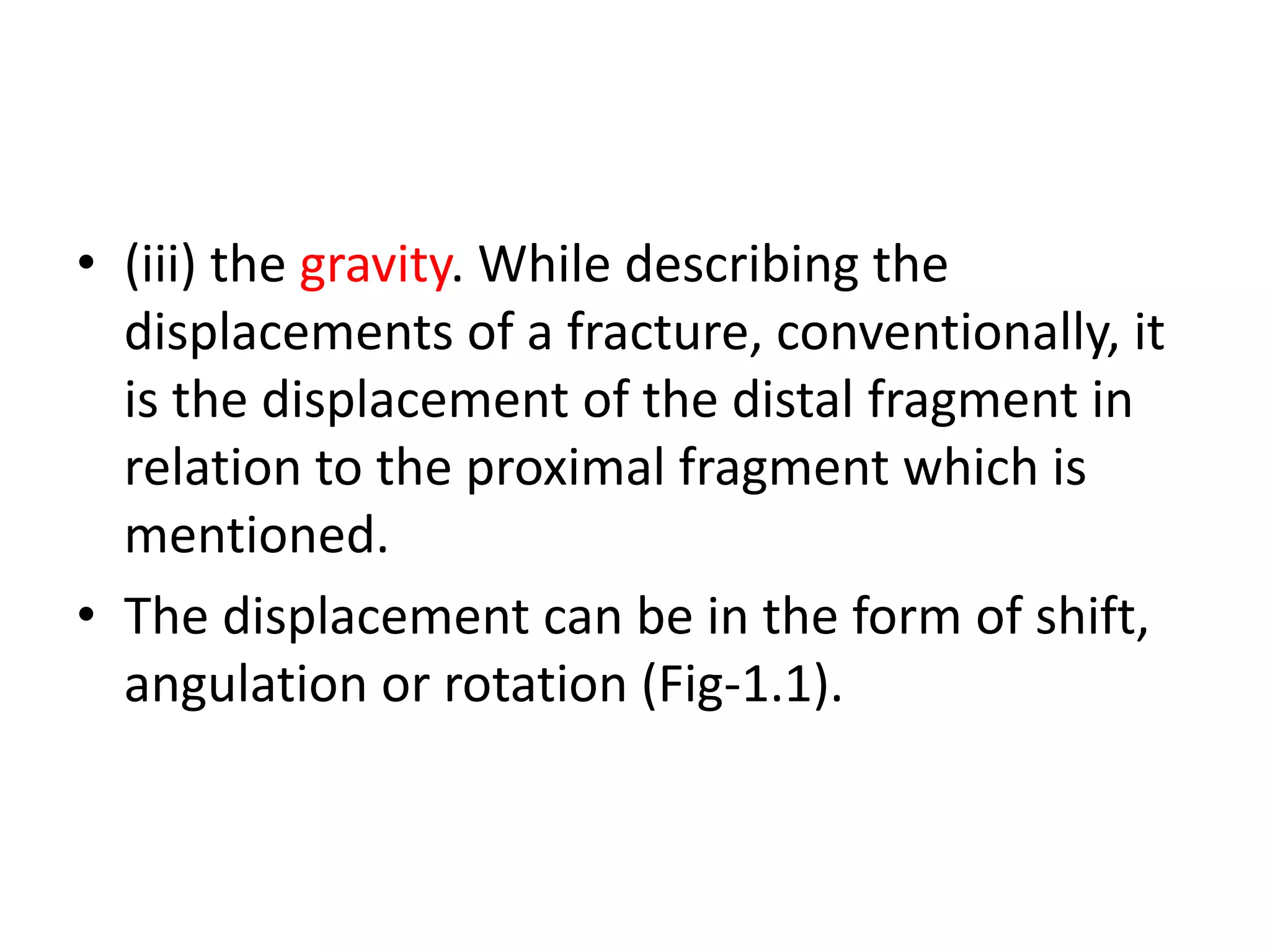 • (iii) the gravity. While describing the
displacements of a fracture, conventionally, it
is the displacement of the distal fragment in
relation to the proximal fragment which is
mentioned.
• The displacement can be in the form of shift,
angulation or rotation (Fig-1.1).
 