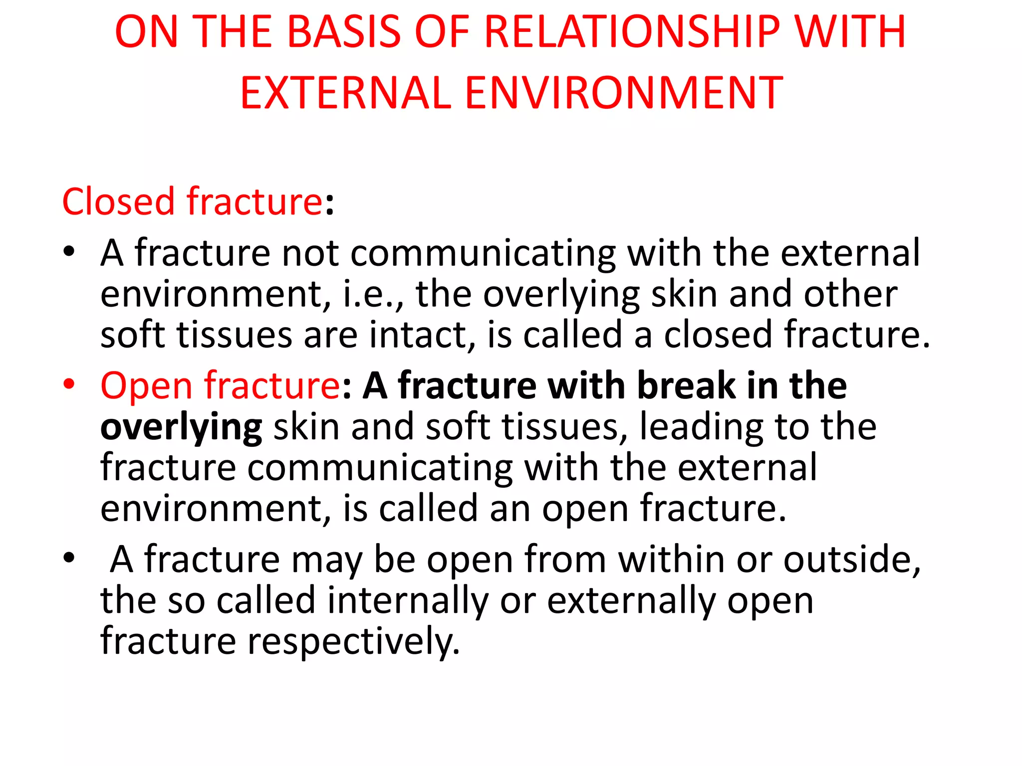ON THE BASIS OF RELATIONSHIP WITH
EXTERNAL ENVIRONMENT
Closed fracture:
• A fracture not communicating with the external
environment, i.e., the overlying skin and other
soft tissues are intact, is called a closed fracture.
• Open fracture: A fracture with break in the
overlying skin and soft tissues, leading to the
fracture communicating with the external
environment, is called an open fracture.
• A fracture may be open from within or outside,
the so called internally or externally open
fracture respectively.
 