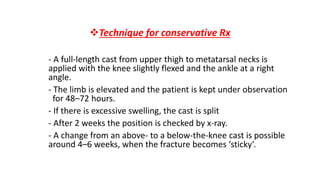Technique for conservative Rx
- A full-length cast from upper thigh to metatarsal necks is
applied with the knee slightly flexed and the ankle at a right
angle.
- The limb is elevated and the patient is kept under observation
for 48–72 hours.
- If there is excessive swelling, the cast is split
- After 2 weeks the position is checked by x-ray.
- A change from an above- to a below-the-knee cast is possible
around 4–6 weeks, when the fracture becomes ‘sticky’.
 