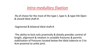 Intra-medullary fixation
-Rx of choice for the most of the type-I, type-II, & type-IIIA Open
& closed tibial shaft #.
-Segmental & bilateral tibial shaft #.
-The ability to lock nails proximally & distally provides control of
length, alignment & rotation in unstable fractures & permits
stabilization of fractures located below the tibial tubercle or 3 to
4cm proximal to ankle joint.
 