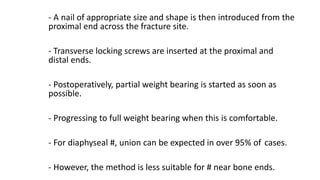 - A nail of appropriate size and shape is then introduced from the
proximal end across the fracture site.
- Transverse locking screws are inserted at the proximal and
distal ends.
- Postoperatively, partial weight bearing is started as soon as
possible.
- Progressing to full weight bearing when this is comfortable.
- For diaphyseal #, union can be expected in over 95% of cases.
- However, the method is less suitable for # near bone ends.
 