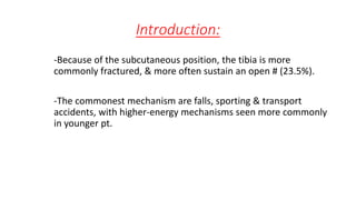 Introduction:
-Because of the subcutaneous position, the tibia is more
commonly fractured, & more often sustain an open # (23.5%).
-The commonest mechanism are falls, sporting & transport
accidents, with higher-energy mechanisms seen more commonly
in younger pt.
 