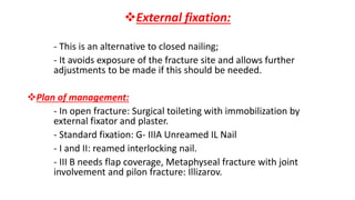 External fixation:
- This is an alternative to closed nailing;
- It avoids exposure of the fracture site and allows further
adjustments to be made if this should be needed.
Plan of management:
- In open fracture: Surgical toileting with immobilization by
external fixator and plaster.
- Standard fixation: G- IIIA Unreamed IL Nail
- I and II: reamed interlocking nail.
- III B needs flap coverage, Metaphyseal fracture with joint
involvement and pilon fracture: Illizarov.
 