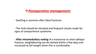 Postoperative management:
- Swelling is common after tibial fractures
- The limb should be elevated and frequent checks made for
signs of compartment syndrome
- After intramedullary nailing of a transverse or short oblique
fracture, weightbearing can be started within a few days and
increased to full weight when this is comfortable.
 