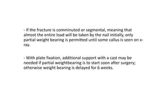 - If the fracture is comminuted or segmental, meaning that
almost the entire load will be taken by the nail initially, only
partial weight bearing is permitted until some callus is seen on x-
ray.
- With plate fixation, additional support with a cast may be
needed if partial weightbearing is to start soon after surgery;
otherwise weight bearing is delayed for 6 weeks.
 