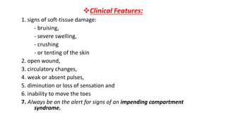 Clinical Features:
1. signs of soft-tissue damage:
- bruising,
- severe swelling,
- crushing
- or tenting of the skin
2. open wound,
3. circulatory changes,
4. weak or absent pulses,
5. diminution or loss of sensation and
6. inability to move the toes
7. Always be on the alert for signs of an impending compartment
syndrome.
 
