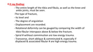 X ray finding:
- The entire length of the tibia and fibula, as well as the knee and
ankle joints, must be seen.
-The type of fracture,
- Its level and
- The degree of angulation
- Displacement are recorded.
- Rotational deformity can be gauged by comparing the width of
tibio-fibular interspace above & below the fracture.
- Spiral # without comminution are low energy trauma.
- Transverse, short oblique & comminuted #, especially if
displaced & associated fibular # are high energy trauma.
 